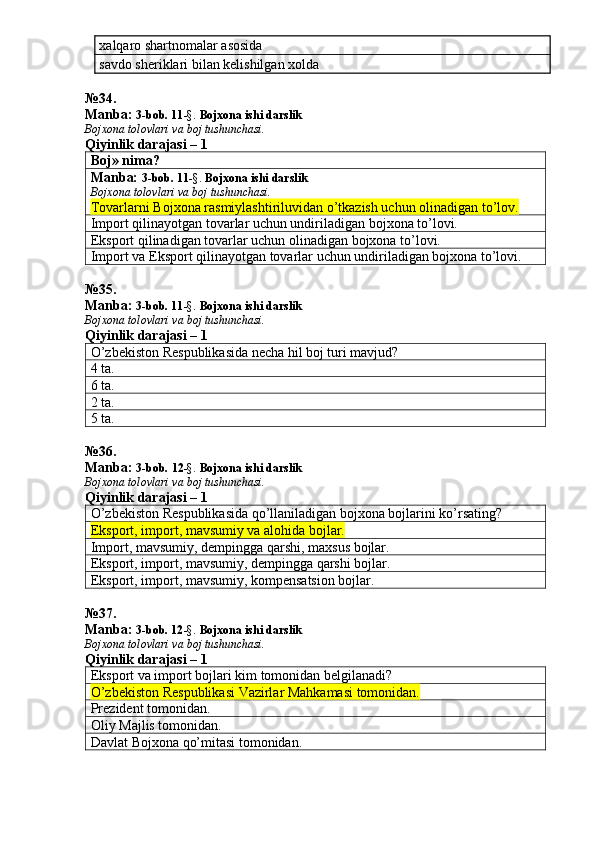 xalqaro shartnomalar asosida 
savdo sheriklari bilan kelishilgan xolda
№34.
Manba:  3-bob. 11 -§.  Bojxona ishi darslik
Bojxona tolovlari va boj tushunchasi.
Qiyinlik darajasi – 1
Boj» nima?
Manba:  3-bob.  11 -§.   Bojxona ishi darslik
Bojxona tolovlari va boj tushunchasi.
Tovarlarni Bojxona rasmiylashtiriluvidan o’tkazish uchun olinadigan to’lov.
Import qilinayotgan tovarlar uchun undiriladigan bojxona to’lovi. 
Eksport qilinadigan tovarlar uchun olinadigan bojxona to’lovi. 
Import va Eksport qilinayotgan tovarlar uchun undiriladigan bojxona to’lovi. 
№ 35 .
Manba:  3-bob. 11 -§.  Bojxona ishi darslik
Bojxona tolovlari va boj tushunchasi.
Qiyinlik darajasi – 1
O’zbekiston Respublikasida necha hil boj turi mavjud? 
4 ta. 
6 ta. 
2 ta. 
5 ta. 
№36.
Manba:  3-bob.  12 -§.   Bojxona ishi darslik
Bojxona tolovlari va boj tushunchasi.
Qiyinlik darajasi – 1
O’zbekiston Respublikasida qo’llaniladigan bojxona bojlarini ko’rsating? 
Eksport, import, mavsumiy va alohida bojlar. 
Import, mavsumiy, dempingga qarshi, maxsus bojlar. 
Eksport, import, mavsumiy, dempingga qarshi bojlar. 
Eksport, import, mavsumiy, kompensatsion bojlar. 
№ 37 .
Manba:  3-bob. 12 -§.  Bojxona ishi darslik
Bojxona tolovlari va boj tushunchasi.
Qiyinlik darajasi – 1
Eksport va import bojlari kim tomonidan belgilanadi? 
O’zbekiston Respublikasi Vazirlar Mahkamasi tomonidan.
Prezident tomonidan. 
Oliy Majlis tomonidan. 
Davlat Bojxona qo’mitasi tomonidan.  