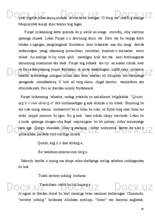 yosh yigitlik yillaridayoq alohida  devon tartib berilgan "O`lturg`usi" radifli g`azaliga
Muqimiydek taniqli shoir taxmis bog`lagan. 
        Furqat   lirikasining   katta   qismida   ko`p   asrlik   an`anaga     muvofiq,   ishq   mavzusi
qalamga   olinadi.   Lekin   Furqat   o`z   davrining   shoiri   edi.   Davr   esa   bu   vaqtga   kelib
tubdan o`zgargan,  yangilangandi. Binobarin,  shoir  lirikasida   ana  shu  yangi    davrda
yashayotgan     yangi   odamning   quvonchlari,   iztiroblari,   kuzatish-u   xulosalari     tasvir
etiladi.   An`analrga   to`liq   rioya   qilib     yaratilgan   lirik   she`rda     ham   kutilmaganda
zamonning muammosi  aks etadi. Furqat eng yuksak   she`riy   an`analar ruhida, arab
va fors adabiyotining yuqori tajribalari   ta`sirida shakllangani, nozik ruhiy   jilvalarni
batafsil   tasvirlashga   intilgani   uchun   ham   shoir   asarlari   tili   Muqimiy   she`rlarinikiga
qaraganda     murakkabroq.   U   turli   xil   tuyg`ularni,   chigal   hayotiy     vaziyatlarni   aks
ettirishda arab, fors so`zlaridan unumli foydalanadi. 
   Furqat lirikasining   tabiatini, undagi yetakchi yo`nalishlarini belgilashda   " Qosido,
ayg`il  o`shal  dildorg`a " deb boshlanadigan g`azal alohida o`rin tutadi. Shoirning bu
she`rida uning olamni   mutasavvuf ko`zi bilan ko`rishi, so`fiylik tuyg`ulari bilan his
etishi   yaqqol   nmoyon   bo`lgan.   Bu   g`azal     ham   aslida   ishqiy   mavzuda.   Lekin   bu
o`rinda   qalamga olingan ishq faqat   majoziygina   bo`lib qolmay, ilohiy xususiyatga
ham   ega.   Qizig`i   shundaki,   shoir   g`azalning     ilohiy   mohiyatini   darrov   ko`z-ko`z
qilmaslikka, pardada tutib turishga urinadi: 
                     Qosido, ayg`il o`shal dildorg`a, 
                      Bir tarahhum aylasun men zorg`a 
    Ikkinchi   baytda   o`zining   ma`shuqa   rahm-shafqatiga   zorligi   sababini   izohlaganday
bo`ladi: 
                      Tushti savdoyi judolig` boshima 
                       Yurmisham  rasvo bo`lub bozorg`a 
Jo`ngina   so`zlardan   iborat   bu   bayt   zamiriga   teran   mazmun   yashiringan.   Chunonchi,
"savdoyi   judolig`"   birikmasi   Allohdan   ayriliqni,   "bozor"   eas   dunyoni   anglatadi.
  10   