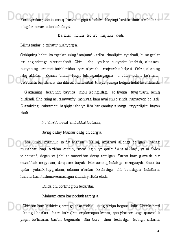 Yaratgandan judolik oshiq "rasvo" ligiga sababdir. Keyingi baytda shoir o`z holatini
o`zgalar nazari bilan baholaydi: 
                                            Ba`zilar     holim     ko`rib     majnun     dedi,
Bilmaganlar  o`xshatur hushyorg`a. 
Oshiqning holini ko`rganlar uning "majnun" - telba  ekanligini aytishadi, bilmaganlar
esa   sog`odamga   o`xshatishadi.   Chin     ishq     yo`lida   dunyodan   kechish,   o`tkinchi
dunyoning     omonat   tartiblaridan     yuz   o`girish   -   majnunlik   belgisi.   Oshiq   o`zining
ishq   ahlidan     ekanini   biladi.   Faqat   bilmaganlargagina     u   oddiy   odam   ko`rinadi.
To`rtinchi baytda ana shu ikki xil munosabat  tufayli yuzaga kelgan holat tasvirlanadi.
    G`azalning     beshinchi   baytida     shoir   ko`nglidagi     so`fiyona     tuyg`ularni   ochiq
bildiradi. She`rning asl tasavvufiy  mohiyati ham ayni shu o`rinda  namaoyon bo`ladi.
G`azalning    qahramoni  haqiqiy ishq yo`lida  har  qanday  sinovga   tayyorligini  bayon
etadi: 
                     No`sh etib avval  muhabbat bodasin, 
                     So`ng osilay Mansur osilg`on dorg`a. 
    Ma`lumki,   mashhur   so`fiy   Mansur     Xalloj,   azbaroyi   allohga   bo`lgan     hadsiz
muhabbati   haqi,   o`zidan   kechib,   "men"   ligini   yo`qotib:   "Ana   al-Haq",   ya`ni   "Men
xudoman",   degan   va   johillar   tomonidan   dorga   tortilgan.   Furqat   ham   g`azalda   o`z
muhabbati   miqyosini,   darajasini   buyuk     Mansurning   holatiga     mengzaydi.   Shoir   bu
qadar     yuksak   tuyg`ularni,   odamni   o`zidan     kechishga     olib   boradigan     holatlarni
hamma ham tushunavermasligini shunday ifoda etadi: 
                      Dilda ohi bo`lmog`on bedardni, 
                      Mahram etma har nechuk asrorg`a. 
  Chindan ham kishining dardiga begaonalik,  uning o`ziga begonalikdir. Chunki dard
-   ko`ngil   hosilasi.   Inson   ko`ngllini   anglamagan   kimsa,   qon   jihatdan   unga   qanchalik
yaqin   bo`lmasin,   baribir   begonadir.   Shu   bois     shoir   bedardga     ko`ngil   sirlarini
  11   
