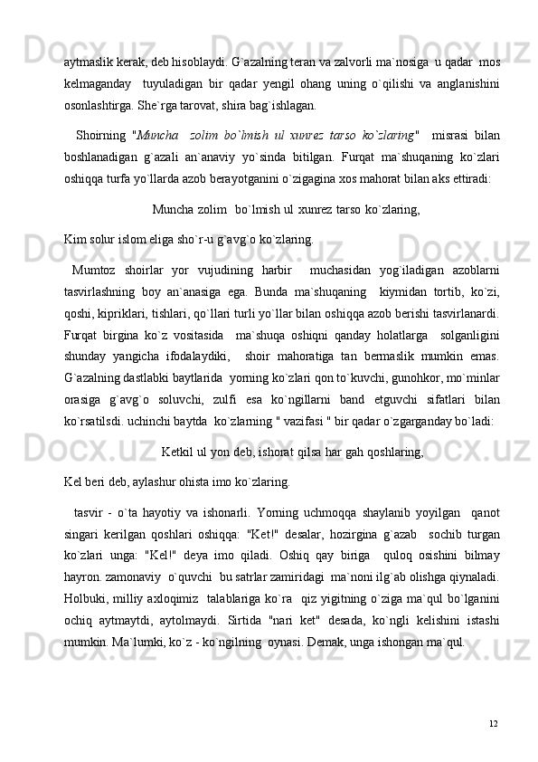 aytmaslik kerak, deb hisoblaydi. G`azalning teran va zalvorli ma`nosiga  u qadar  mos
kelmaganday     tuyuladigan   bir   qadar   yengil   ohang   uning   o`qilishi   va   anglanishini
osonlashtirga. She`rga tarovat, shira bag`ishlagan. 
    Shoirning   " Muncha     zolim   bo`lmish   ul   xunrez   tarso   ko`zlaring "     misrasi   bilan
boshlanadigan   g`azali   an`anaviy   yo`sinda   bitilgan.   Furqat   ma`shuqaning   ko`zlari
oshiqqa turfa yo`llarda azob berayotganini o`zigagina xos mahorat bilan aks ettiradi: 
                                           Muncha zolim   bo`lmish ul xunrez tarso ko`zlaring,
Kim solur islom eliga sho`r-u g`avg`o ko`zlaring. 
  Mumtoz   shoirlar   yor   vujudining   harbir     muchasidan   yog`iladigan   azoblarni
tasvirlashning   boy   an`anasiga   ega.   Bunda   ma`shuqaning     kiymidan   tortib,   ko`zi,
qoshi, kipriklari, tishlari, qo`llari turli yo`llar bilan oshiqqa azob berishi tasvirlanardi.
Furqat   birgina   ko`z   vositasida     ma`shuqa   oshiqni   qanday   holatlarga     solganligini
shunday   yangicha   ifodalaydiki,     shoir   mahoratiga   tan   bermaslik   mumkin   emas.
G`azalning dastlabki baytlarida  yorning ko`zlari qon to`kuvchi, gunohkor, mo`minlar
orasiga   g`avg`o   soluvchi,   zulfi   esa   ko`ngillarni   band   etguvchi   sifatlari   bilan
ko`rsatilsdi. uchinchi baytda  ko`zlarning " vazifasi " bir qadar o`zgarganday bo`ladi: 
                                                 Ketkil ul yon deb, ishorat qilsa har gah qoshlaring,
Kel beri deb, aylashur ohista imo ko`zlaring. 
    tasvir   -   o`ta   hayotiy   va   ishonarli.   Yorning   uchmoqqa   shaylanib   yoyilgan     qanot
singari   kerilgan   qoshlari   oshiqqa:   "Ket!"   desalar,   hozirgina   g`azab     sochib   turgan
ko`zlari   unga:   "Kel!"   deya   imo   qiladi.   Oshiq   qay   biriga     quloq   osishini   bilmay
hayron. zamonaviy  o`quvchi  bu satrlar zamiridagi  ma`noni ilg`ab olishga qiynaladi.
Holbuki,  milliy  axloqimiz    talablariga  ko`ra     qiz   yigitning  o`ziga  ma`qul   bo`lganini
ochiq   aytmaytdi,   aytolmaydi.   Sirtida   "nari   ket"   desada,   ko`ngli   kelishini   istashi
mumkin. Ma`lumki, ko`z - ko`ngilning  oynasi. Demak, unga ishongan ma`qul. 
  12   