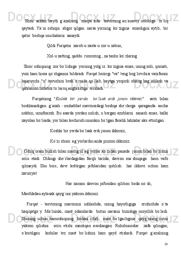     Shoir   sakkiz   baytli   g`azalning     maqta`sida     tasvirning   an`anaviy   uslubiga     to`liq
qaytadi. Ya`ni oshiqni   abgor qilgan   narsa yorning   ko`zigina   emasligini aytib,   bir
qator  boshqa muchalarni  sanaydi. 
                        Qildi Furqatni  xarob-u xasta-u zor-u zabun, 
                        Xol-u xatting, qaddu  ruxsoring , na tanho ko`zlaring. 
  Shoir oshiqning  xor bo`lishiga  yorning yolg`iz  ko`zigina emas, uning xoli, qomati,
yuzi ham hissa qo`shganini bildiradi. Furqat hozirgi "va" teng bog`lovchisi vazifasini
bajaruvchi   "u"   tovushini   besh   o`rnida   qo`llab,   baytga   yoqimli   ohang   bag`ishlash   va
qahramon holatini to`laroq anglatishga  erishadi. 
        Furqatning   " Koshki   bir   yerda     bo`lsak   erdi   jonon   ikkimiz "     satri   bilan
boshlanadigan   g`azali - muhabbat mavzusidagi boshqa she`rlarga   qaraganda  ancha
nekbin, umidbaxsh. Bu asarda yordan nolish, u bergan azoblarni   sanash emas, balki
xayolan bo`lsada, yor bilan kechirish mumkin bo`lgan farahli lahzalar aks ettirilgan: 
                           Koshki bir yerda bo`lsak erdi jonon ikkimiz, 
                           Ko`zi shum  ag`yorlardin anda pinxon ikkimiz. 
   Oshiq orani buzish bilan mashg`ul ag`yorlar ko`zidan panada  jonon bilan bo`lishni
orzu   etadi.   Oldingi   she`rlardagidan   farqli   tarzda,   davron   ma`shuqaga     ham   vafo
qilmaydi.   Shu   bois,   davr   keltirgan   jafolaridan   qutilish     har   ikkovi   uchun   ham
zaruriyat: 
                                                    Har   zamon   davron   jafosidan   qilibon   boda   no`sh,
Mastlikdan aylasak qayg`uni yakson ikkimiz. 
    Furqat   -   tasvirning   maromini   ushlashda,   uning   hayotligiga     erishishda   o`ta
haqiqatgo`y.   Ma`lumki,   mast   odamlarda     butun   narsani   buzishga   moyillik   bo`ladi.
Shuning   uchun   hamoshiqning     bodani   ichib,     mast   bo`lgachgina     qayg`uning   uyini
yakson   qilishni     orzu   etishi   mantiqan   asoslangan.   Ruhshunoslar     xafa   qilingan,
o`ksitilgan     kishilar   tez   mast   bo`lishini   ham   qayd   etishadi.   Furqat   g`azalning
  13   