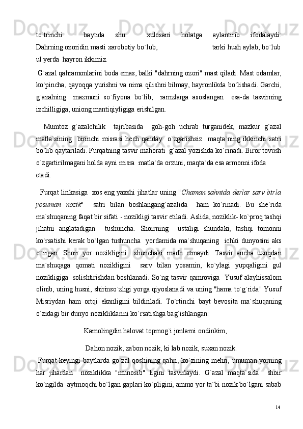 to`trinchi     baytida   shu     xulosani   holatga   aylantirib   ifodalaydi:
Dahrning ozoridin masti xarobotiy bo`lub,                             tarki hush aylab, bo`lub
ul yerda  hayron ikkimiz. 
 G`azal qahramonlarini boda emas, balki "dahrning ozori" mast qiladi. Mast odamlar,
ko`pincha, qayoqqa yurishni va nima qilishni bilmay, hayronlikda bo`lishadi. Garchi,
g`azalning     mazmuni   so`fiyona   bo`lib,     ramzlarga   asoslangan     esa-da   tasvirning
izchilligiga, uniong mantiqiyligiga erishilgan. 
    Mumtoz   g`azalchilik     tajribasida     goh-goh   uchrab   turganidek,   mazkur   g`azal
matla`sining     birinchi   misrasi   hech   qanday     o`zgarishsiz     maqta`ning   ikkinchi   satri
bo`lib qaytariladi. Furqatning tasvir mahorati  g`azal yozishda ko`rinadi. Biror tovush
o`zgartirilmagani holda ayni misra  matla`da orzuni, maqta`da esa armonni ifoda 
etadi. 
   Furqat lirikasiga   xos eng yaxshi jihatlar uning " Chaman sahnida derlar sarv birla
yosuman   nozik "     satri   bilan   boshlangang`azalida     ham   ko`rinadi.   Bu   she`rida
ma`shuqaning faqat bir sifati - nozikligi tasvir etiladi. Aslida, noziklik- ko`proq tashqi
jihatni   anglatadigan     tushuncha.   Shoirning     ustaligi   shundaki,   tashqi   tomonni
ko`rsatishi   kerak   bo`lgan   tushuncha     yordamida   ma`shuqaning     ichki   dunyosini   aks
ettirgan.   Shoir   yor   nozikligini     shunchaki   madh   etmaydi.   Tasvir   ancha   uzoqdan
ma`shuqaga   qomati   nozikligini     sarv   bilan   yosamin,   ko`ylagi   yupqaligini   gul
nozikligiga   solishtirishdan boshlanadi. So`ng tasvir qamroviga   Yusuf alayhissalom
olinib, uning husni, shirinso`zligi yorga qiyoslanadi va uning "hama to`g`rida" Yusuf
Misriydan   ham   ortqi   ekanligini   bildiriladi.   To`rtinchi   bayt   bevosita   ma`shuqaning
o`zidagi bir dunyo nozikliklarini ko`rsatishga bag`ishlangan: 
                           Kamolingdin halovat topmog`i jonlarni ondinkim,  
                            Dahon nozik, zabon nozik, ki lab nozik, suxan nozik. 
  Furqat keyingi baytlarda go`zal qoshining qahri, ko`zining mehri, umuman yorning
har   jihardan     noziklikka   "munosib"   ligini   tasvirlaydi.   G`azal   maqta`sida     shoir
ko`ngilda  aytmoqchi bo`lgan gaplari ko`pligini, ammo yor ta`bi nozik bo`lgani sabab
  14   