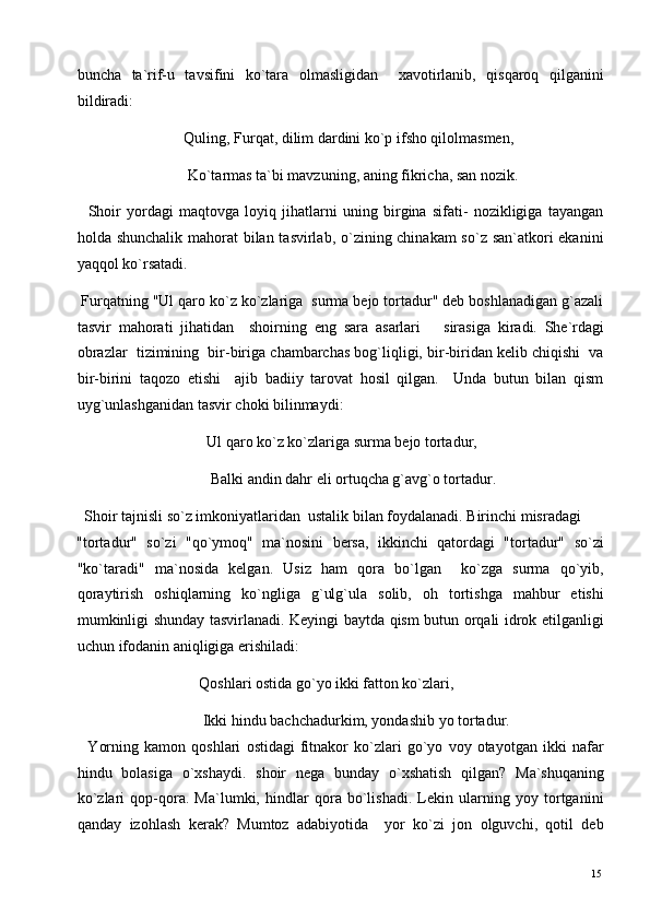 buncha   ta`rif-u   tavsifini   ko`tara   olmasligidan     xavotirlanib,   qisqaroq   qilganini
bildiradi: 
                            Quling, Furqat, dilim dardini ko`p ifsho qilolmasmen, 
                             Ko`tarmas ta`bi mavzuning, aning fikricha, san nozik. 
    Shoir   yordagi   maqtovga   loyiq   jihatlarni   uning   birgina   sifati-   nozikligiga   tayangan
holda shunchalik mahorat  bilan tasvirlab, o`zining chinakam  so`z san`atkori  ekanini
yaqqol ko`rsatadi. 
 Furqatning "Ul qaro ko`z ko`zlariga  surma bejo tortadur" deb boshlanadigan g`azali
tasvir   mahorati   jihatidan     shoirning   eng   sara   asarlari       sirasiga   kiradi.   She`rdagi
obrazlar  tizimining  bir-biriga chambarchas bog`liqligi, bir-biridan kelib chiqishi  va
bir-birini   taqozo   etishi     ajib   badiiy   tarovat   hosil   qilgan.     Unda   butun   bilan   qism
uyg`unlashganidan tasvir choki bilinmaydi: 
                                  Ul qaro ko`z ko`zlariga surma bejo tortadur, 
                                   Balki andin dahr eli ortuqcha g`avg`o tortadur. 
  Shoir tajnisli so`z imkoniyatlaridan  ustalik bilan foydalanadi. Birinchi misradagi 
"tortadur"   so`zi   "qo`ymoq"   ma`nosini   bersa,   ikkinchi   qatordagi   "tortadur"   so`zi
"ko`taradi"   ma`nosida   kelgan.   Usiz   ham   qora   bo`lgan     ko`zga   surma   qo`yib,
qoraytirish   oshiqlarning   ko`ngliga   g`ulg`ula   solib,   oh   tortishga   mahbur   etishi
mumkinligi shunday tasvirlanadi. Keyingi baytda qism butun orqali idrok etilganligi
uchun ifodanin aniqligiga erishiladi: 
                                Qoshlari ostida go`yo ikki fatton ko`zlari,  
                                 Ikki hindu bachchadurkim, yondashib yo tortadur. 
    Yorning   kamon   qoshlari   ostidagi   fitnakor   ko`zlari   go`yo   voy   otayotgan   ikki   nafar
hindu   bolasiga   o`xshaydi.   shoir   nega   bunday   o`xshatish   qilgan?   Ma`shuqaning
ko`zlari   qop-qora.   Ma`lumki,   hindlar   qora   bo`lishadi.   Lekin   ularning   yoy   tortganini
qanday   izohlash   kerak?   Mumtoz   adabiyotida     yor   ko`zi   jon   olguvchi,   qotil   deb
  15   