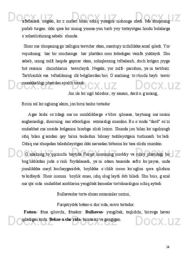 sifatlanadi.   negaki,   ko`z   nurlari   bilan   oshiq   yuragini   nishonga   oladi.   Ma`shuqaning
porlab turgan   ikki qora ko`zining yonma-yon turib yoy tortayotgan hindu bolalarga
o`xshatilishining sababi  shunda. 
  Shoir ma`shuqaning go`zalligini tasvirlar ekan, mantiqiy izchillikka amal qiladi. Yor
vujudining     har   bir   muchasiga     har   jihatdan   mos   keladigan   vazifa   yuklaydi.   Shu
sabab,   uning   zulfi   haqida   gapirar   ekan,   oshiqlarning   telbalanib,   duch   kelgan   joyga
but   rasmini     chizishlarini     tasvirlaydi.   Negaki,   yor   zulfi-   parishon,   ya`ni   tartibsiz.
Tartibsizlik esa   telbalikning   ilk belgilaridan biri. G`azalning  to`rtinchi bayti   tasvir
murakkabligi jihatidan ajralib turadi: 
                                                                     Jon ila ko`ngil taloshur, ey sanam, dard-u g`aming,
Birini sol ko`nglumg`akim, jon birni tanho tortadur 
      Agar   kishi   so`zdagi   ma`no   nozikliklarga   e`tibor   qilmasa,   baytning   ma`nosini
anglamasligi, shoirning   san`atkorligini   sezmasligi mumkin. Bu o`rinda "dard" so`zi
muhabbat   ma`nosida   kelganini   hisobga   olish   lozim.   Shunda   jon   bilan   ko`ngulningb
ishq   bilan   g`amdan   qay   birini   tanlashni   bilmay   tashlayotgani   tushunarli   bo`ladi.
Oshiq ma`shuqadan talashilayotgan ikki narsadan bittasini ko`tara olishi mumkin.  
    G`azalning   to`qqizinchi   baytida   Furqat   insonning   moddiy   va   ruhiy   jihatidagi   bir
bog`liklikdan   juda   o`rinli   foydalanadi,   ya`ni   odam   tanasida   safro   ko`paysa,   unda
jinnilikkka   mayl   kuchayganidek,   boylikka   o`chlik   inson   ko`nglini   qora   qilishini
ta`kidlaydi.  Shoir   insonni    boylik emas,   ishq  ulug`laydi   deb biladi.  Shu  bois,  g`azal
ma`qta`sida  muhabbat azoblarini yengiltak kimsalar tortolmasligini ochiq aytadi: 
                                 Bulhavaslar torta olmas nozaninlar nozini,  
                                 Furqatiydek bekas-u sho`rida, rasvo tortadur. 
  Fatton -   fitna   qiluvchi,   fitnakor.   Bulhavas -   yengiltak,   taqlidchi,   birovga   havas
qiladigan kishi.  Bekas-u sho`rida - kimsasiz va gangigan.      
  16   