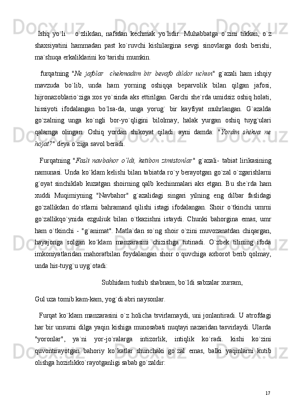   Ishq   yo`li       o`zlikdan,   nafsdan   kechmak   yo`lidir.   Muhabbatga   o`zini   tikkan,   o`z
shaxsiyatini   hammadan   past   ko`ruvchi   kishilargina   sevgi   sinovlarga   dosh   berishi,
ma`shuqa erkaliklarini ko`tarishi mumkin. 
    furqatning   " Ne   jafolar     chekmadim   bir   bevafo   dildor   uchun "   g`azali   ham   ishqiy
mavzuda   bo`lib,   unda   ham   yorning   oshiqqa   beparvolik   bilan   qilgan   jafosi,
hijronazoblario`ziga xos yo`sinda aks ettirilgan. Garchi she`rda umidsiz oshiq holati,
hissiyoti   ifodalangan   bo`lsa-da,   unga   yorug`   bir   kayfiyat   muhrlangan.   G`azalda
go`zalning   unga   ko`ngli   bor-yo`qligini   bilolmay,   halak   yurgan   oshiq   tuyg`ulari
qalamga   olingan.   Oshiq   yordan   shikoyat   qiladi.   ayni   damda:   " Yordin   shikva   ne
hojat? " deya o`ziga savol beradi. 
    Furqatning   " Fasli   navbahor   o`ldi,   ketibon   zimistonlar "   g`azali-   tabiat   lirikasining
namunasi. Unda ko`klam kelishi bilan tabiatda ro`y berayotgan go`zal o`zgarishlarni
g`oyat   sinchiklab   kuzatgan   shoirning   qalb   kechinmalari   aks   etgan.   Bu   she`rda   ham
xuddi   Muqimiyning   "Navbahor"   g`azalidagi   singari   yilning   eng   dilbar   faslidagi
go`zallikdan   do`stlarni   bahramand   qilishi   istagi   ifodalangan.   Shoir   o`tkinchi   umrni
go`zallikqo`ynida   ezguliuk   bilan   o`tkazishni   istaydi.   Chunki   bahorgina   emas,   umr
ham   o`tkinchi   -   "g`animat".   Matla`dan   so`ng   shoir   o`zini   muvozanatdan   chiqargan,
hayajonga   solgan   ko`klam   manzarasini   chizishga   tutinadi.   O`zbek   tilining   ifoda
imkoniyatlaridan   mahoratbilan   foydalangan   shoir   o`quvchiga   axborot   berib   qolmay,
unda his-tuyg`u uyg`otadi: 
                                  Subhidam tushib shabnam, bo`ldi sabzalar xurram,
Gul uza tomib kam-kam, yog`di abri naysonlar. 
   Furqat  ko`klam manzarasini  o`z holicha tsvirlamaydi, uni  jonlantiradi. U atrofdagi
har bir unsurni dilga yaqin kishiga munosabati nuqtayi nazaridan tasvirlaydi. Ularda
"yoronlar",   ya`ni   yor-jo`ralarga   intizorlik,   intiqlik   ko`radi.   kishi   ko`zini
quvontirayotgan   bahoriy   ko`katlar   shunchaki   go`zal   emas,   balki   yaqinlarni   kutib
olishga hozirlikko`rayotganligi sabab go`zaldir: 
  17   