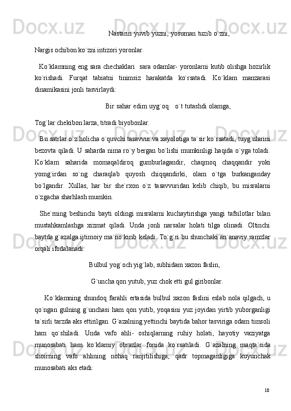                                                                  Nastarin yuvib yuzni, yosuman tuzib o`zni,
Nargis ochibon ko`zni intizori yoronlar. 
   Ko`klamning eng sara chechaklari    sara odamlar- yoronlarni kutib olishga hozirlik
ko`rishadi.   Furqat   tabiatni   tinimsiz   harakatda   ko`rsatadi.   Ko`klam   manzarasi
dinamikasini jonli tasvirlaydi:  
                                                             Bir sahar edim uyg`oq:   o`t tutashdi  olamga,
Tog`lar chekibon larza, titradi biyobonlar. 
   Bu satrlar o`z holicha o`quvchi tasavvur va xayolotiga ta`sir ko`rsatadi, tuyg`ularini
bezovta qiladi. U saharda nima ro`y bergan bo`lishi mumkinligi haqida o`yga toladi.
Ko`klam   saharida   momaqaldiroq   gumburlagandir,   chaqmoq   chaqqandir   yoki
yomg`irdan   so`ng   charaqlab   quyosh   chiqqandirki,   olam   o`tga   burkanganday
bo`lgandir.   Xullas,   har   bir   she`rxon   o`z   tasavvuridan   kelib   chiqib,   bu   misralarni
o`zgacha sharhlash mumkin.  
    She`rning   beshinchi   bayti   oldingi   misralarni   kuchaytirishga   yangi   tafsilotlar   bilan
mustahkamlashga   xizmat   qiladi.   Unda   jonli   narsalar   holati   tilga   olinadi.   Oltinchi
baytda g`azalga ijtimoiy ma`no kirib keladi. To`g`ri bu shunchaki an`anaviy ramzlar
orqali ifodalanadi: 
                                Bulbul yog`och yig`lab, subhidam xazon faslin, 
                                 G`uncha qon yutub, yuz chok etti gul giribonlar. 
        Ko`klamning   shundoq   farahli   ertasida   bulbul   xazon   faslini   eslab   nola   qilgach,   u
qo`ngan   gulning  g`unchasi   ham   qon  yutib,   yoqasini   yuz  joyidan   yirtib   yuborganligi
ta`sirli tarzda aks ettirilgan. G`azalning yettinchi baytida bahor tasviriga odam timsoli
ham   qo`shiladi.   Unda   vafo   ahli-   oshiqlarning   ruhiy   holati,   hayotiy   vaziyatga
munosabati   ham   ko`klamiy   obrazlar   fonida   ko`rsatiladi.   G`azalning   maqta`sida
shoirning   vafo   ahlining   nohaq   ranjitilishiga,   qadr   topmaganligiga   kuyunchak
munosabati aks etadi: 
  18   