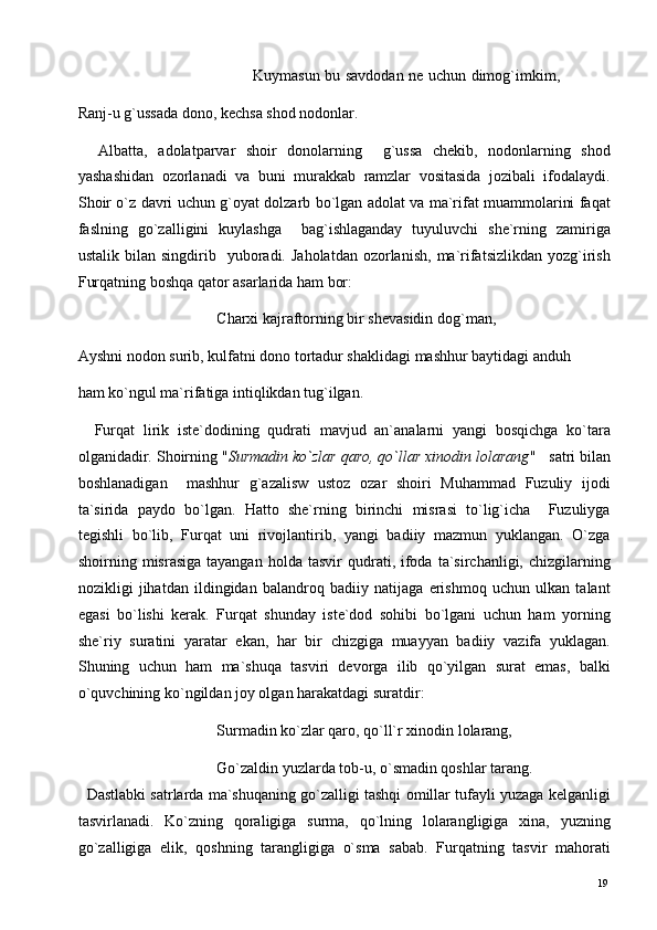                                                                      Kuymasun bu savdodan ne uchun dimog`imkim,
Ranj-u g`ussada dono, kechsa shod nodonlar. 
    Albatta,   adolatparvar   shoir   donolarning     g`ussa   chekib,   nodonlarning   shod
yashashidan   ozorlanadi   va   buni   murakkab   ramzlar   vositasida   jozibali   ifodalaydi.
Shoir o`z davri uchun g`oyat dolzarb bo`lgan adolat va ma`rifat muammolarini faqat
faslning   go`zalligini   kuylashga     bag`ishlaganday   tuyuluvchi   she`rning   zamiriga
ustalik  bilan  singdirib    yuboradi.  Jaholatdan   ozorlanish,   ma`rifatsizlikdan  yozg`irish
Furqatning boshqa qator asarlarida ham bor: 
                                    Charxi kajraftorning bir shevasidin dog`man,                        
Ayshni nodon surib, kulfatni dono tortadur shaklidagi mashhur baytidagi anduh 
ham ko`ngul ma`rifatiga intiqlikdan tug`ilgan.  
    Furqat   lirik   iste`dodining   qudrati   mavjud   an`analarni   yangi   bosqichga   ko`tara
olganidadir. Shoirning " Surmadin ko`zlar qaro, qo`llar xinodin lolarang "     satri bilan
boshlanadigan     mashhur   g`azalisw   ustoz   ozar   shoiri   Muhammad   Fuzuliy   ijodi
ta`sirida   paydo   bo`lgan.   Hatto   she`rning   birinchi   misrasi   to`lig`icha     Fuzuliyga
tegishli   bo`lib,   Furqat   uni   rivojlantirib,   yangi   badiiy   mazmun   yuklangan.   O`zga
shoirning  misrasiga  tayangan   holda  tasvir   qudrati,  ifoda  ta`sirchanligi,  chizgilarning
nozikligi   jihatdan   ildingidan   balandroq   badiiy   natijaga   erishmoq   uchun   ulkan   talant
egasi   bo`lishi   kerak.   Furqat   shunday   iste`dod   sohibi   bo`lgani   uchun   ham   yorning
she`riy   suratini   yaratar   ekan,   har   bir   chizgiga   muayyan   badiiy   vazifa   yuklagan.
Shuning   uchun   ham   ma`shuqa   tasviri   devorga   ilib   qo`yilgan   surat   emas,   balki
o`quvchining ko`ngildan joy olgan harakatdagi suratdir: 
                                    Surmadin ko`zlar qaro, qo`ll`r xinodin lolarang,  
                                    Go`zaldin yuzlarda tob-u, o`smadin qoshlar tarang. 
   Dastlabki satrlarda ma`shuqaning go`zalligi tashqi omillar tufayli yuzaga kelganligi
tasvirlanadi.   Ko`zning   qoraligiga   surma,   qo`lning   lolarangligiga   xina,   yuzning
go`zalligiga   elik,   qoshning   tarangligiga   o`sma   sabab.   Furqatning   tasvir   mahorati
  19   