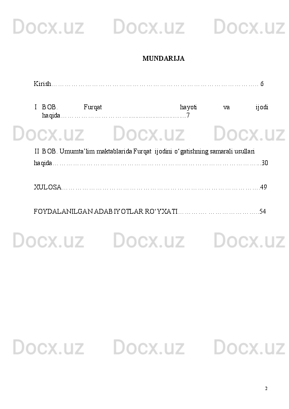  
 
MUNDARIJA 
 
      
Kirish……………………………………………………………………………….. 6 
 
I BOB.   Furqat       hayoti   va   ijodi
haqida…………………………..................................7
                         
 
II BOB. Umumta’lim maktablarida Furqat  ijodini o‘gatishning samarali usullari 
haqida………………………………………………………………………………...30
   
XULOSA…………………………………………………………………………….49
  
FOYDALANILGAN ADABIYOTLAR RO‘YXATI…………. …………………..54 
 
 
 
 
 
 
 
 
 
 
 
 
 
 
 
 
 
 
  2   