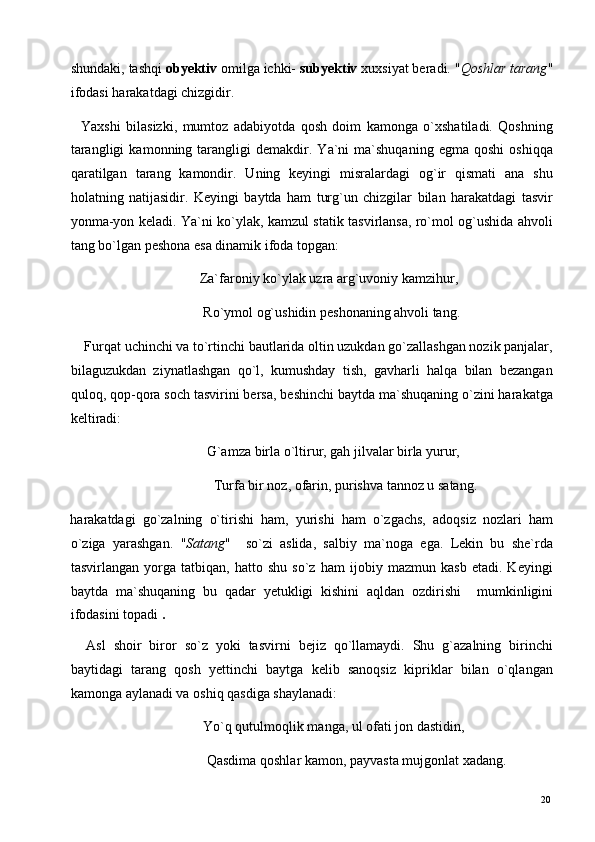 shundaki, tashqi  obyektiv  omilga ichki-  subyektiv  xuxsiyat beradi. " Qoshlar tarang "
ifodasi harakatdagi chizgidir.  
    Yaxshi   bilasizki,   mumtoz   adabiyotda   qosh   doim   kamonga   o`xshatiladi.   Qoshning
tarangligi   kamonning  tarangligi   demakdir.   Ya`ni   ma`shuqaning   egma  qoshi   oshiqqa
qaratilgan   tarang   kamondir.   Uning   keyingi   misralardagi   og`ir   qismati   ana   shu
holatning   natijasidir.   Keyingi   baytda   ham   turg`un   chizgilar   bilan   harakatdagi   tasvir
yonma-yon keladi. Ya`ni ko`ylak, kamzul statik tasvirlansa, ro`mol og`ushida ahvoli
tang bo`lgan peshona esa dinamik ifoda topgan: 
                                     Za`faroniy ko`ylak uzra arg`uvoniy kamzihur, 
                                      Ro`ymol og`ushidin peshonaning ahvoli tang. 
    Furqat uchinchi va to`rtinchi bautlarida oltin uzukdan go`zallashgan nozik panjalar,
bilaguzukdan   ziynatlashgan   qo`l,   kumushday   tish,   gavharli   halqa   bilan   bezangan
quloq, qop-qora soch tasvirini bersa, beshinchi baytda ma`shuqaning o`zini harakatga
keltiradi: 
                                       G`amza birla o`ltirur, gah jilvalar birla yurur,  
                                         Turfa bir noz, ofarin, purishva tannoz u satang. 
harakatdagi   go`zalning   o`tirishi   ham,   yurishi   ham   o`zgachs,   adoqsiz   nozlari   ham
o`ziga   yarashgan.   " Satang "     so`zi   aslida,   salbiy   ma`noga   ega.   Lekin   bu   she`rda
tasvirlangan   yorga   tatbiqan,   hatto   shu   so`z   ham   ijobiy   mazmun   kasb   etadi.   Keyingi
baytda   ma`shuqaning   bu   qadar   yetukligi   kishini   aqldan   ozdirishi     mumkinligini
ifodasini topadi  . 
    Asl   shoir   biror   so`z   yoki   tasvirni   bejiz   qo`llamaydi.   Shu   g`azalning   birinchi
baytidagi   tarang   qosh   yettinchi   baytga   kelib   sanoqsiz   kipriklar   bilan   o`qlangan
kamonga aylanadi va oshiq qasdiga shaylanadi: 
                                      Yo`q qutulmoqlik manga, ul ofati jon dastidin, 
                                       Qasdima qoshlar kamon, payvasta mujgonlat xadang. 
  20   