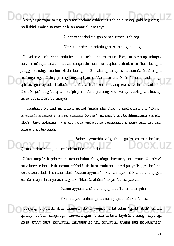   Beqiyos go`zaga ko`ngil qo`ygan bechora oshiqning gohida quvnoq, gohida g`amgin
bo`lishini shoir o`ta nazojat bilan mantiqli asoslaydi: 
                                         Ul parivash ishqidin goh telbadurman, goh sog` 
                                          Chunki bordur oramizda gohi sulh-u, gohi jang. 
  G`azaldagi   qahramon   holatini   to`la   tushunish   mumkin.   Beqaror   yorning   adoqsiz
nozlari   oshiqni   muvozanatdan   chiqarishi,   uni   axir-oqibat   oldindan   ma`lum   bo`lgan
jangga   kirishga   majbur   etishi   bor   gap.   G`azalning   maqta`si   tamomila   kutilmagan
ma`noga   ega.   Oshiq   yrning   unga   qilgan   jafolarni   birorta   kofir   biror   musulmonga
qilmasligini   aytadi.   Holbuki,   ma`shuqa   kofir   emas,   oshiq   esa   shukrki,   musulmon.
Demak,   jafoning   bu   qadar   ko`pligi   sababini   yorning   erka   va   ayovsizligidan   boshqa
narsa deb izohlab bo`lmaydi. 
    Furqatning   ko`ngil   armonlari   go`zal   tarzda   aks   etgan   g`azallaridan   biri   " Bahor
ayyomida   gulgasht   etrga   bir   chaman   bo`lsa "     misrasi   bilan   boshlanadigan   asaridir.
She`r   "bayt   ul-hazan"     -   g`am   uyida   yashayotgan   oshiqning   insoniy   baxt   haqidagi
orzu o`ylari bayonidir: 
                                                                                 Bahor ayyomida gulgasht etrga bir chaman bo`lsa,
Qilurg`a sharhi hol, ahli muhabbat ikki tan bo`lsa. 
   G`azalning lirik qahramoni uchun bahor chog`idagi chaman yetarli emas. U ko`ngil
mavjlarini   izhor   etish   uchun   suhbatdosh   ham   muhabbat   dardiga   yo`liqqan   bo`lishi
kerak deb biladi. Bu suhbatdosh "xazon ayyomi"  -   kuzda mayxo`rlikdan tavba qilgan
esa-da, may ichish yarashadigan ko`klamda ahdini buzgan bo`lsa yaxshi: 
                                       Xazon ayyomida ul tavba qilgan bo`lsa ham maydin, 
                                       Yetib mayxoralikning mavsumi paymonshikan bo`lsa. 
    Keyingi   baytlarda   shoir   munosib   do`st,   yoqimli   ulfat   bilan   "gasht   etish"   uchun
qanday   bo`lsa   maqsadga   muvofiqligini   birma-birtasvirlaydi.Shoirning   xayoliga
ko`ra,   bulut   qatra   sochuvchi,   maysalar   ko`ngil   ochuvchi,   ariqlar   labi   ko`kalamzor,
  21   