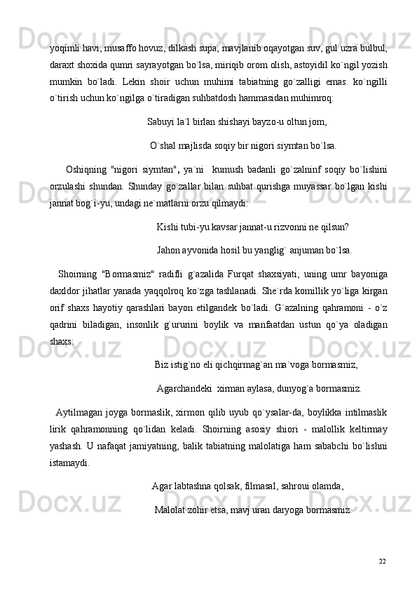 yoqimli havi, musaffo hovuz, dilkash supa, mavjlanib oqayotgan suv, gul uzra bulbul,
daraxt shoxida qumri sayrayotgan bo`lsa, miriqib orom olish, astoyidil ko`ngil yozish
mumkin   bo`ladi.   Lekin   shoir   uchun   muhimi   tabiatning   go`zalligi   emas.   ko`ngilli
o`tirish uchun ko`ngilga o`tiradigan suhbatdosh hammasidan muhimroq: 
                                        Sabuyi la`l birlan shishayi bayzo-u oltun jom, 
                                         O`shal majlisda soqiy bir nigori siymtan bo`lsa. 
        Oshiqning   "nigori   siymtan" ,   ya`ni     kumush   badanli   go`zalninf   soqiy   bo`lishini
orzulashi   shundan.   Shunday   go`zallar   bilan   suhbat   qurishga   muyassar   bo`lgan   kishi
jannat bog`i-yu, undagi ne`matlarni orzu qilmaydi: 
                                            Kishi tubi-yu kavsar jannat-u rizvonni ne qilsun? 
                                            Jahon ayvonida hosil bu yanglig` anjuman bo`lsa. 
    Shoirning   "Bormasmiz"   radifli   g`azalida   Furqat   shaxsiyati,   uning   umr   bayoniga
daxldor jihatlar yanada yaqqolroq ko`zga tashlanadi. She`rda komillik yo`liga kirgan
orif   shaxs   hayotiy   qarashlari   bayon   etilgandek   bo`ladi.   G`azalning   qahramoni   -   o`z
qadrini   biladigan,   insonlik   g`ururini   boylik   va   manfaatdan   ustun   qo`ya   oladigan
shaxs: 
                                           Biz istig`no eli qichqirmag`an ma`voga bormasmiz,  
                                            Agarchandeki  xirman aylasa, dunyog`a bormasmiz. 
    Aytilmagan joyga  bormaslik,  xirmon qilib  uyub qo`ysalar-da, boylikka  intilmaslik
lirik   qahramonning   qo`lidan   keladi.   Shoirning   asosiy   shiori   -   malollik   keltirmay
yashash.   U   nafaqat   jamiyatning,   balik   tabiatning   malolatiga   ham   sababchi   bo`lishni
istamaydi. 
                                          Agar labtashna qolsak, filmasal, sahroui olamda, 
                                           Malolat zohir etsa, mavj uran daryoga bormasmiz. 
  22   