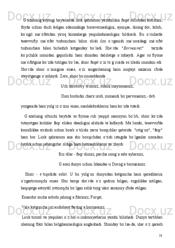    G`azalning keyingi baytalarida lirik qahramon yaxshilikni faqat Allohdan kutishini,
foyda   uchun   duch   kelgan   odamnikiga   boravermasligini,   ayniqsa,   dimog`dor,   kibrli,
ko`ngil   ma`rifatidan   yiroq   kimsalarga   yaqinlashmasligini   bildiradi.   Bu   o`rinlarda
tasavvufiy   ma`rifat   tushunchasi   bilim   olish   ilm   o`rganish   ma`nosidagi   ma`rifat
tushunchasi   bilan   birlashib   ketganday   bo`ladi.   She`rda:   " Bormasmiz "       tarzida
ko`pchilik   nomidan   gapirilishi   ham   shundan   dalolatga   o`xshaydi.   Agar   so`fiyona
ma`rifatgina ko`zda tutilgan bo`lsa, shoir faqat o`zi to`g`risida so`zlashi mumkin edi.
She`rda   shoir   o`zinigina   emas,   o`zi   singarilarning   ham   nuqtayi   nazarini   ifoda
etayotganga   o`xshaydi. Zero, shoir bu musaddasida : 
                                       Uch xarobotiy erurmiz, sokini mayxonamiz, 
                                       Xum boshidin charx urub, monandi bir parvonamiz,- deb
yozganida ham yolg`iz o`zini emas, maslakdoshlarini ham ko`zda tutadi. 
    G`azalning   oltinchi   baytida   so`fiyona   ruh   yaqqol   namoyon   bo`lib,   shoir   ko`zda
tutayotgan   kishilar   faqr   elidan   ekanligini   alohida   ta`kidlaydi.   Ma`lumki,   tasavvufda
komillikka   erishish uchun bosib o`tilishi zarur bosqichlar qatorida   "istig`no", "faqr"
ham   bor.   Lirik   qahramon   ana   shu   bosqichdan   o`tish   istagida   bo`lganlar   nomidan
boylik uchun jahongirlar oldiga ham bormasliklarini so`zlaydi: 
                                     Biz ellar - faqr elimiz, parcha nong`a sabr aylarmiz, 
                                     G`araz dunyo uchun Iskandar-u Dorog`a bormasmiz. 
    Shoir   -   e`tiqodida   sobit.   U   bu   yolg`on   dunyodan   ketguncha   ham   qarashlarini
o`zgartirmoqchi   emas.   Shu   tariqa   she`rda   o`z   qadrini   bilgan,   ezgulikka   intilgan,
haqiqatga astoydil   yetmoqchi bo`lgan solik tuyg`ulari   samimiy ifoda etilgan: 
 Emasdur oncha asbobi jahong`a fikrimiz, Furqat, 
 Vale ketguncha juz andishayi fardog`a bormasmiz. 
  Lirik timsol va yaqinlari o`z hol-u imkoniyatlarini yaxshi bilishadi. Dunyo tartiblari
ularning fikri bilan belgilanmasligini  anglashadi. Shunday bo`lsa-da, ular o`z qarash
  23   