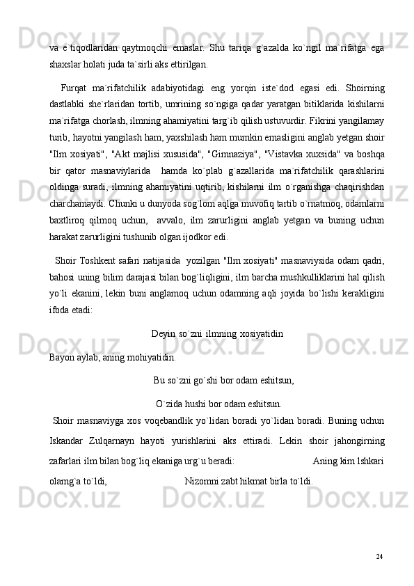 va   e`tiqodlaridan   qaytmoqchi   emaslar.   Shu   tariqa   g`azalda   ko`ngil   ma`rifatga   ega
shaxslar holati juda ta`sirli aks ettirilgan. 
    Furqat   ma`rifatchilik   adabiyotidagi   eng   yorqin   iste`dod   egasi   edi.   Shoirning
dastlabki   she`rlaridan   tortib,   umrining   so`ngiga   qadar   yaratgan   bitiklarida   kishilarni
ma`rifatga chorlash, ilmning ahamiyatini targ`ib qilish ustuvurdir. Fikrini yangilamay
turib, hayotni yangilash ham, yaxshilash ham mumkin emasligini anglab yetgan shoir
"Ilm   xosiyati",   "Akt   majlisi   xususida",   "Gimnaziya",   "Vistavka   xuxsida"   va   boshqa
bir   qator   masnaviylarida     hamda   ko`plab   g`azallarida   ma`rifatchilik   qarashlarini
oldinga   suradi,   ilmning   ahamiyatini   uqtirib,   kishilarni   ilm   o`rganishga   chaqirishdan
charchamaydi. Chunki u dunyoda sog`lom aqlga muvofiq tartib o`rnatmoq, odamlarni
baxtliroq   qilmoq   uchun,     avvalo,   ilm   zarurligini   anglab   yetgan   va   buning   uchun
harakat zarurligini tushunib olgan ijodkor edi. 
   Shoir Toshkent safari natijasida   yozilgan "Ilm xosiyati" masnaviysida odam qadri,
bahosi uning bilim darajasi bilan bog`liqligini, ilm barcha mushkulliklarini hal qilish
yo`li   ekanini,   lekin   buni   anglamoq   uchun   odamning   aqli   joyida   bo`lishi   kerakligini
ifoda etadi: 
                                                          Deyin   so`zni   ilmning   xosiyatidin
Bayon aylab, aning mohiyatidin. 
                                           Bu so`zni go`shi bor odam eshitsun, 
                                            O`zida hushi bor odam eshitsun. 
  Shoir   masnaviyga   xos   voqebandlik   yo`lidan   boradi   yo`lidan   boradi.   Buning   uchun
Iskandar   Zulqarnayn   hayoti   yurishlarini   aks   ettiradi.   Lekin   shoir   jahongirning
zafarlari ilm bilan bog`liq ekaniga urg`u beradi:                                Aning kim lshkari
olamg`a to`ldi,                                Nizomni zabt hikmat birla to`ldi. 
  24   