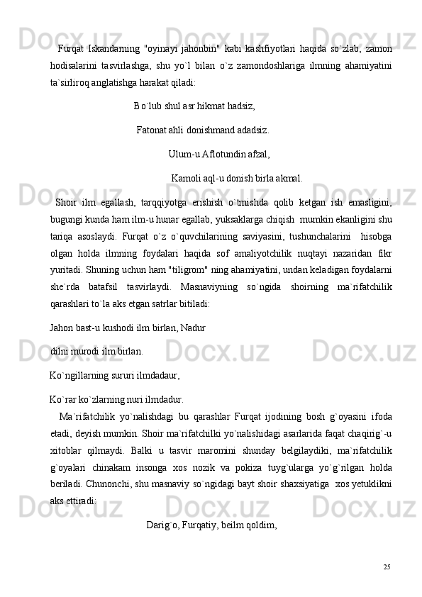     Furqat   Iskandarning   "oyinayi   jahonbin"   kabi   kashfiyotlari   haqida   so`zlab,   zamon
hodisalarini   tasvirlashga,   shu   yo`l   bilan   o`z   zamondoshlariga   ilmning   ahamiyatini
ta`sirliroq anglatishga harakat qiladi: 
                                  Bo`lub shul asr hikmat hadsiz, 
                                   Fatonat ahli donishmand adadsiz. 
                                                Ulum-u Aflotundin afzal, 
                                                 Kamoli aql-u donish birla akmal. 
  Shoir   ilm   egallash,   tarqqiyotga   erishish   o`tmishda   qolib   ketgan   ish   emasligini,
bugungi kunda ham ilm-u hunar egallab, yuksaklarga chiqish  mumkin ekanligini shu
tariqa   asoslaydi.   Furqat   o`z   o`quvchilarining   saviyasini,   tushunchalarini     hisobga
olgan   holda   ilmning   foydalari   haqida   sof   amaliyotchilik   nuqtayi   nazaridan   fikr
yuritadi. Shuning uchun ham "tiligrom" ning ahamiyatini, undan keladigan foydalarni
she`rda   batafsil   tasvirlaydi.   Masnaviyning   so`ngida   shoirning   ma`rifatchilik
qarashlari to`la aks etgan satrlar bitiladi: 
Jahon bast-u kushodi ilm birlan, Nadur
dilni murodi ilm birlan. 
Ko`ngillarning sururi ilmdadaur, 
Ko`rar ko`zlarning nuri ilmdadur. 
    Ma`rifatchilik   yo`nalishdagi   bu   qarashlar   Furqat   ijodining   bosh   g`oyasini   ifoda
etadi, deyish mumkin. Shoir ma`rifatchilki yo`nalishidagi asarlarida faqat chaqirig`-u
xitoblar   qilmaydi.   Balki   u   tasvir   maromini   shunday   belgilaydiki,   ma`rifatchilik
g`oyalari   chinakam   insonga   xos   nozik   va   pokiza   tuyg`ularga   yo`g`rilgan   holda
beriladi. Chunonchi, shu masnaviy so`ngidagi bayt shoir shaxsiyatiga  xos yetuklikni
aks ettiradi: 
                                       Darig`o, Furqatiy, beilm qoldim, 
  25   