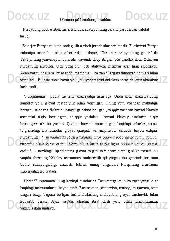                                         O`zumni jahl zindonig`a soldim. 
   Furqatning ijodi o`zbek ma`rifatchilik adabiyotining baland parvozidan dalolat 
bo`ldi.   
  Zokirjon Furqat chin ma`nodagi ilk o`zbek jurnalistlaridan biridir. Fikrimizni Furqat
qalamiga   mansub   o`nlab   xabarlardan   tashqari,   "Turkiston   viloyatining   gazeti"   da
1891-yilning yanvar-iyun oylarida   davomli chop etilgan "Xo`qandlik shoir Zokirjon
Furqatning   ahvoloti.   O`zi   yozg`oni"   deb   ataluvchi   memuar   asar   ham   isbotlaydi.
Adabiyotshunoslikda  bu asar "Furqatnoma" , ba`zan "Sarguzashtnoma" nomlari bilan
yuritiladi.  Bu asar shoir hayot yo`li, dunyoqarashini aniqlash borasida katta ahamiyat
kasb etadi. 
    "Furqatnoma"     jiddiy   ma`rifiy   ahamiyatga   ham   ega.   Unda   shoir   shaxsiyatining
kamolot   yo`li   g`oyat   rostgo`ylik   bilan   yoritilgan.   Uning   yetti   yoshdan   maktabga
borgani, sakkizda "Mantiq ut-tayr" ga oshno bo`lgani, to`qqiz yoshdan hazrati Navoiy
asarlarini   o`qiy   boshlagani,   to`qqiz   yoshdan     hazrati   Navoiy   asarlarini   o`qiy
boshlagani,   o`n   bir   yoshida   Qur`oni   karimni   xatm   qilgani   haqidagi   xabarlar,   ustozi
to`g`risidagi   ma`lumotlar   g`oyat   qiziqarli   va   jimjimador   uslubda   bayon   etilgan.
Furqatning : " ...ul vaqtlarda Rusiya xalqidin biror odamni bozorda ko`rsam, qochib,
yiroqdin   o`tub   ketar   erdim.   Hatto   o`rus   birla   so`zlashgan   odamni   yomon   ko`rar
erdim ",     -   tarzidagi     iqrori   uning   g`oyat   to`g`ri   so`z   odam   ekanligini   ko`rsatadi.   bu
vaqtda   shoirning   Nikolay   ostroumov   muharrirlik   qilayotgan   shu   gazetada   tarjimon
bo`lib   ishlayotganligi   nazarda   tutilsa,   uning   bitganlari   Furqatning   mardaona
shaxsiyatini ko`rsatadi. 
     Shoir "Furqatnoma" ning keyingi qismlarida Toshkentga kelib ko`rgan yangilkilar
haqidagi taassurotlarini bayon etadi. Bosmaxona, gimnaziya, muzey, ko`rgazma, teatr
singari   bizga   begona   bo`lgan   tushunchalarning   mohiyatini   g`oyat   sinchovlik   bilan
ko`rsatib   beradi.   Ayni   vaqtda,   ulardan   ibrat   olish   yo`li   bilan   turmushimizni
yaxshilashga undaydi. 
  26   