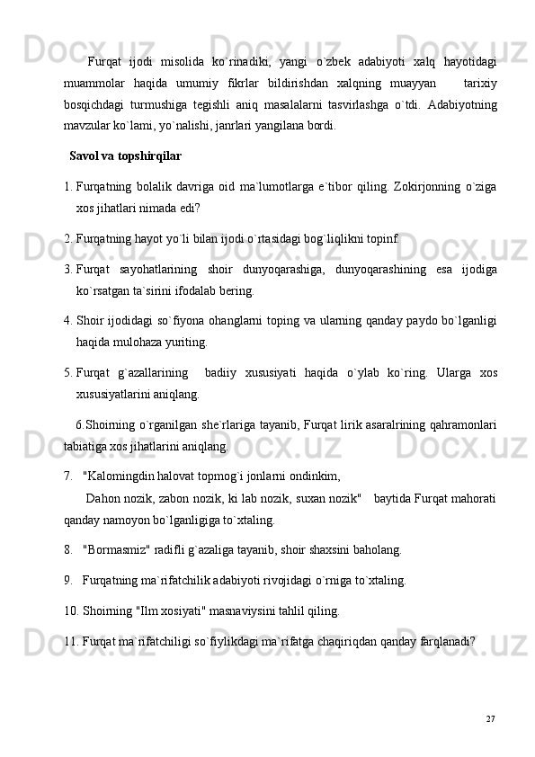       Furqat   ijodi   misolida   ko`rinadiki,   yangi   o`zbek   adabiyoti   xalq   hayotidagi
muammolar   haqida   umumiy   fikrlar   bildirishdan   xalqning   muayyan       tarixiy
bosqichdagi   turmushiga   tegishli   aniq   masalalarni   tasvirlashga   o`tdi.   Adabiyotning
mavzular ko`lami, yo`nalishi, janrlari yangilana bordi.  
  Savol va topshirqilar   
1. Furqatning   bolalik   davriga   oid   ma`lumotlarga   e`tibor   qiling.   Zokirjonning   o`ziga
xos jihatlari nimada edi? 
2. Furqatning hayot yo`li bilan ijodi o`rtasidagi bog`liqlikni topinf. 
3. Furqat   sayohatlarining   shoir   dunyoqarashiga,   dunyoqarashining   esa   ijodiga
ko`rsatgan ta`sirini ifodalab bering. 
4. Shoir  ijodidagi  so`fiyona ohanglarni toping va ularning qanday paydo bo`lganligi
haqida mulohaza yuriting. 
5. Furqat   g`azallarining     badiiy   xususiyati   haqida   o`ylab   ko`ring.   Ularga   xos
xususiyatlarini aniqlang. 
     6.Shoirning o`rganilgan she`rlariga tayanib, Furqat lirik asaralrining qahramonlari
tabiatiga xos jihatlarini aniqlang. 
7. "Kalomingdin halovat topmog`i jonlarni ondinkim, 
           Dahon nozik, zabon nozik, ki lab nozik, suxan nozik"     baytida Furqat mahorati
qanday namoyon bo`lganligiga to`xtaling. 
8. "Bormasmiz" radifli g`azaliga tayanib, shoir shaxsini baholang. 
9. Furqatning ma`rifatchilik adabiyoti rivojidagi o`rniga to`xtaling. 
10. Shoirning "Ilm xosiyati" masnaviysini tahlil qiling.  
11. Furqat ma`rifatchiligi so`fiylikdagi ma`rifatga chaqiriqdan qanday farqlanadi? 
  27   