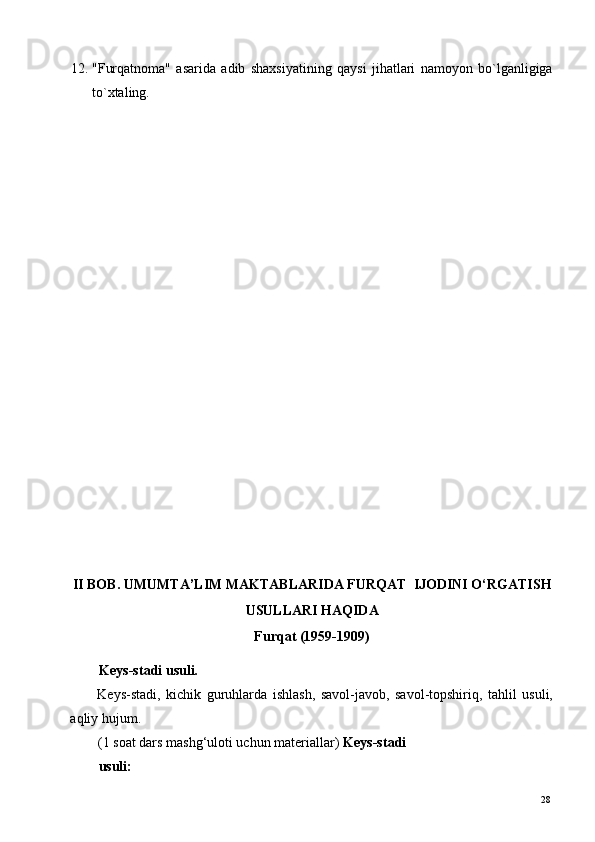 12. "Furqatnoma"   asarida   adib   shaxsiyatining   qaysi   jihatlari   namoyon   bo`lganligiga
to`xtaling.       
 
 
 
 
 
 
 
 
 
 
 
 
 
 
II BOB. UMUMTA’LIM MAKTABLARIDA FURQAT  IJODINI O‘RGATISH 
USULLARI HAQIDA 
Furqat (1959-1909) 
 
Keys-stadi usuli. 
Keys-stadi,   kichik   guruhlarda   ishlash,   savol-javob,   savol-topshiriq,   tahlil   usuli,
aqliy hujum. 
(1 soat dars mashg‘uloti uchun materiallar)  Keys-stadi
usuli:  
  28   