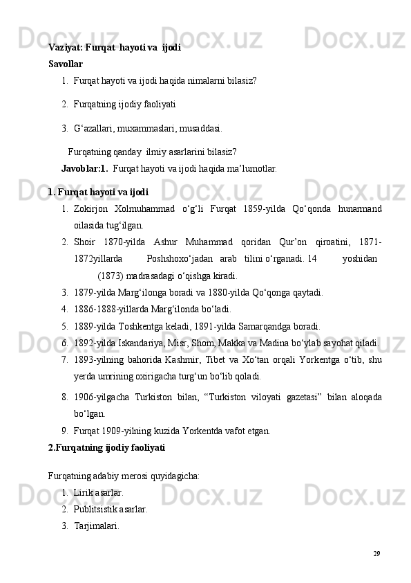 Vaziyat:   Furqat  hayoti va  ijodi 
Savollar 
1. Furqat hayoti va ijodi haqida nimalarni bilasiz?  
2. Furqatning ijodiy faoliyati 
3. G‘azallari, muxammaslari, musaddasi. 
Furqatning qanday  ilmiy asarlarini bilasiz?   
Javoblar:1.   Furqat hayoti va ijodi haqida ma’lumotlar.  
1. Furqat hayoti va ijodi 
1. Zokirjon   Xolmuhammad   o‘g‘li   Furqat   1859-yilda   Qo‘qonda   hunarmand
oilasida tug‘ilgan. 
2. Shoir   1870-yilda   Ashur   Muhammad   qoridan   Qur’on   qiroatini,   1871-
1872yillarda  Poshshoxo‘jadan  arab  tilini o‘rganadi. 14  yoshidan  
(1873) madrasadagi o‘qishga kiradi. 
3. 1879-yilda Marg‘ilonga boradi va 1880-yilda Qo‘qonga qaytadi. 
4. 1886-1888-yillarda Marg‘ilonda bo‘ladi. 
5. 1889-yilda Toshkentga keladi, 1891-yilda Samarqandga boradi. 
6. 1892-yilda Iskandariya, Misr, Shom, Makka va Madina bo‘ylab sayohat qiladi.
7. 1893-yilning   bahorida   Kashmir,   Tibet   va   Xo‘tan   orqali   Yorkentga   o‘tib,   shu
yerda umrining oxirigacha turg‘un bo‘lib qoladi. 
8. 1906-yilgacha   Turkiston   bilan,   “Turkiston   viloyati   gazetasi”   bilan   aloqada
bo‘lgan. 
9. Furqat 1909-yilning kuzida Yorkentda vafot etgan. 
2.Furqatning ijodiy faoliyati 
 
Furqatning adabiy merosi quyidagicha: 
1. Lirik asarlar. 
2. Publitsistik asarlar. 
3. Tarjimalari. 
  29   