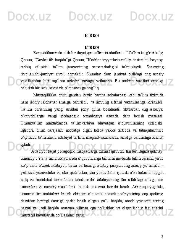  
 
 
KIRISH 
 
KIRISH 
Respublikamizda  olib borilayotgan ta’lim islohotlari – “Ta’lim to‘g‘risida”gi
Qonun,   “Davlat   tili   haqida”gi   Qonun,   “Kadrlar   tayyorlash   milliy   dasturi”ni   hayotga
tadbiq   qilinishi   ta’lim   jarayonining   samaradorligini   ta’minlaydi.   Shaxsning
rivojlanishi-jamiyat   rivoji   demakdir.   Shunday   ekan   jamiyat   oldidagi   eng   asosiy
vazifalardan   biri   sog‘lom   avlodni   voyaga   yetkazish.   Bu   muhim   vazifani   amalga
oshirish birinchi navbatda o‘qituvchiga bog‘liq. 
Mustaqillikka   erishilgandan   keyin   barcha   sohalardagi   kabi   ta’lim   tizimida
ham   jiddiy   islohatlar   amalga   oshirildi,     ta’limning   sifatini   yaxshilashga   kirishildi.
Ta’lim   berishning   yangi   usullari   joriy   qilina   boshlandi.   Shulardan   eng   asosiysi
o‘quvchilarga   yangi   pedagogik   texnologiya   asosida   dars   berish   masalasi .
Umumta’lim   maktablarida   ta’lim-tarbiya   olayotgan   o‘quvchilarning   qiziqishi,
iqtidori,   bilim   darajasini   inobatga   olgan   holda   yakka   tartibda   va   tabaqalashtirib
o‘qitishni  ta’minlash,  adabiyot ta’limi maqsad-vazifalarini amalga oshirishga xizmat
qiladi.  
Adabiyot faqat pedagogik  maqsadlarga xizmat qiluvchi fan bo‘libgina qolmay,
umumiy o‘rta ta’lim maktablarida o‘quvchilarga birinchi navbatda bilim berishi, ya’ni
ko‘p   asrli   o‘zbek   adabiyoti   tarixi   va   hozirgi   adabiy   jarayonning   asosiy   yo‘nalishi   –
yetakchi yozuvchilar va ular ijodi bilan, shu yozuvchilar ijodida o‘z ifodasini topgan
xalq   va   mamlakat   tarixi   bilan   tanishtirishi,   adabiyotning   fan   sifatidagi   o‘ziga   xos
tomonlari   va   nazariy   masalalari     haqida   tasavvur   berishi   kerak.   А niqroq   aytganda,
umumta’lim   maktabini   bitirib   chiqqan   o‘quvchi   o‘zbek   adabiyotining   eng   qadimgi
davridan   hozirgi   davriga   qadar   bosib   o‘tgan   yo‘li   haqida,   atoqli   yozuvchilarning
hayoti   va   ijodi   haqida   muayan   bilimga   ega   bo‘lishlari   va   olgan   ijobiy   fasilatlarini
mustaqil hayotlarida qo‘llashlari zarur.  
  3   
