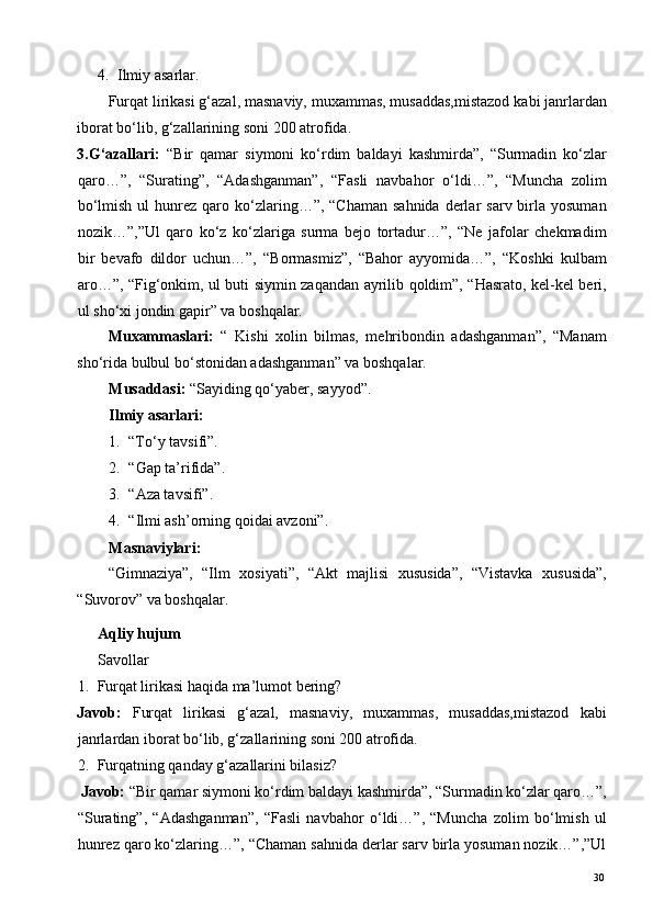 4. Ilmiy asarlar. 
Furqat lirikasi g‘azal, masnaviy, muxammas, musaddas,mistazod kabi janrlardan
iborat bo‘lib, g‘zallarining soni 200 atrofida. 
3.G‘azallari:   “Bir   qamar   siymoni   ko‘rdim   baldayi   kashmirda”,   “Surmadin   ko‘zlar
qaro…”,   “Surating”,   “Adashganman”,   “Fasli   navbahor   o‘ldi…”,   “Muncha   zolim
bo‘lmish  ul   hunrez  qaro ko‘zlaring…”, “Chaman   sahnida  derlar   sarv birla  yosuman
nozik…”,”Ul   qaro   ko‘z   ko‘zlariga   surma   bejo   tortadur…”,   “Ne   jafolar   chekmadim
bir   bevafo   dildor   uchun…”,   “Bormasmiz”,   “Bahor   ayyomida…”,   “Koshki   kulbam
aro…”, “Fig‘onkim, ul buti siymin zaqandan ayrilib qoldim”, “Hasrato, kel-kel beri,
ul sho‘xi jondin gapir” va boshqalar. 
Muxammaslari:   “   Kishi   xolin   bilmas,   mehribondin   adashganman”,   “Manam
sho‘rida bulbul bo‘stonidan adashganman” va boshqalar. 
Musaddasi:  “Sayiding qo‘yaber, sayyod”. 
Ilmiy asarlari:  
1. “To‘y tavsifi”. 
2. “Gap ta’rifida”. 
3. “Aza tavsifi”. 
4. “Ilmi ash’orning qoidai avzoni”. 
Masnaviylari: 
“Gimnaziya”,   “Ilm   xosiyati”,   “Akt   majlisi   xususida”,   “Vistavka   xususida”,
“Suvorov” va boshqalar. 
Aqliy hujum 
Savollar 
1. Furqat lirikasi haqida ma’lumot bering? 
Javob:   Furqat   lirikasi   g‘azal,   masnaviy,   muxammas,   musaddas,mistazod   kabi
janrlardan iborat bo‘lib, g‘zallarining soni 200 atrofida. 
2. Furqatning qanday g‘azallarini bilasiz? 
  Javob:  “Bir qamar siymoni ko‘rdim baldayi kashmirda”, “Surmadin ko‘zlar qaro…”,
“Surating”,   “Adashganman”,   “Fasli   navbahor   o‘ldi…”,   “Muncha   zolim   bo‘lmish   ul
hunrez qaro ko‘zlaring…”, “Chaman sahnida derlar sarv birla yosuman nozik…”,”Ul
  30   