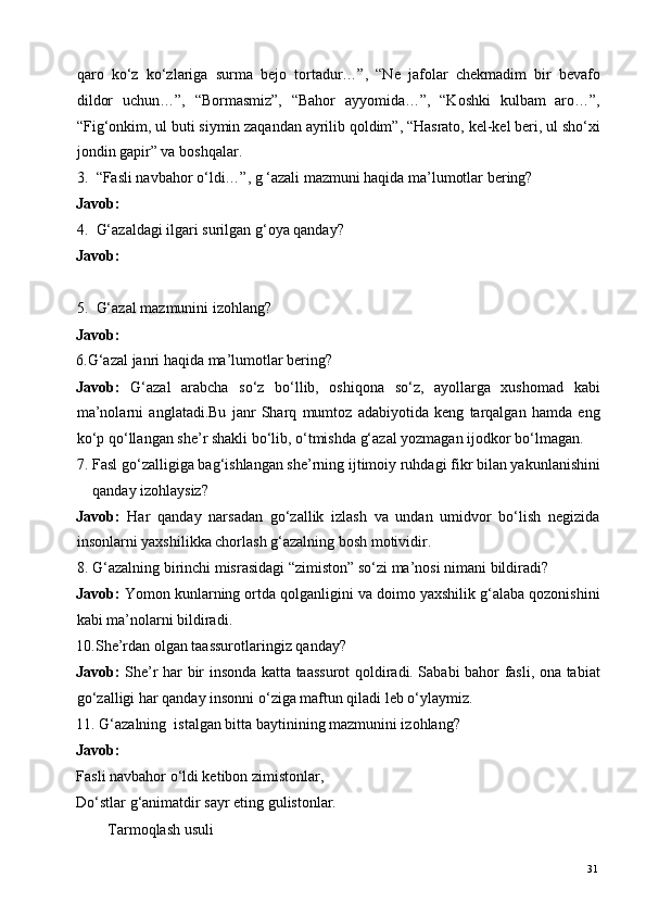 qaro   ko‘z   ko‘zlariga   surma   bejo   tortadur…”,   “Ne   jafolar   chekmadim   bir   bevafo
dildor   uchun…”,   “Bormasmiz”,   “Bahor   ayyomida…”,   “Koshki   kulbam   aro…”,
“Fig‘onkim, ul buti siymin zaqandan ayrilib qoldim”, “Hasrato, kel-kel beri, ul sho‘xi
jondin gapir” va boshqalar. 
3. “Fasli navbahor o‘ldi…”, g ‘azali mazmuni haqida ma’lumotlar bering? 
Javob:  
4. G‘azaldagi ilgari surilgan g‘oya qanday? 
Javob:  
 
5. G‘azal mazmunini izohlang? 
Javob:  
6.G‘azal janri haqida ma’lumotlar bering? 
Javob:   G‘azal   arabcha   so‘z   bo‘llib,   oshiqona   so‘z,   ayollarga   xushomad   kabi
ma’nolarni   anglatadi.Bu   janr   Sharq   mumtoz   adabiyotida   keng   tarqalgan   hamda   eng
ko‘p qo‘llangan she’r shakli bo‘lib, o‘tmishda g‘azal yozmagan ijodkor bo‘lmagan.  
7. Fasl go‘zalligiga bag‘ishlangan she’rning ijtimoiy ruhdagi fikr bilan yakunlanishini
qanday izohlaysiz? 
Javob:   Har   qanday   narsadan   go‘zallik   izlash   va   undan   umidvor   bo‘lish   negizida
insonlarni yaxshilikka chorlash g‘azalning bosh motividir. 
8. G‘azalning birinchi misrasidagi “zimiston” so‘zi ma’nosi nimani bildiradi? 
Javob:  Yomon kunlarning ortda qolganligini va doimo yaxshilik g‘alaba qozonishini
kabi ma’nolarni bildiradi. 
10.She’rdan olgan taassurotlaringiz qanday? 
Javob:   She’r har bir insonda katta taassurot qoldiradi. Sababi bahor fasli, ona tabiat
go‘zalligi har qanday insonni o‘ziga maftun qiladi leb o‘ylaymiz. 
11. G‘azalning  istalgan bitta baytinining mazmunini izohlang?    
Javob:  
Fasli navbahor o‘ldi ketibon zimistonlar, 
Do‘stlar g‘animatdir sayr eting gulistonlar. 
Tarmoqlash usuli 
  31   