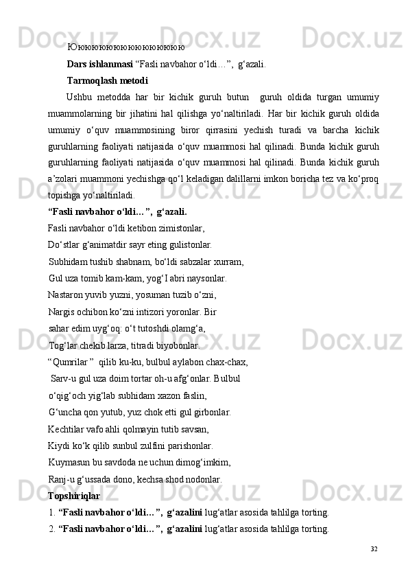 Юююююююююююююююю  
Dars ishlanmasi  “Fasli navbahor o‘ldi…”,  g‘azali. 
Tarmoqlash metodi 
Ushbu   metodda   har   bir   kichik   guruh   butun     guruh   oldida   turgan   umumiy
muammolarning   bir   jihatini   hal   qilishga   yo‘naltiriladi.   Har   bir   kichik   guruh   oldida
umumiy   o‘quv   muammosining   biror   qirrasini   yechish   turadi   va   barcha   kichik
guruhlarning   faoliyati   natijasida   o‘quv   muammosi   hal   qilinadi.   Bunda   kichik   guruh
guruhlarning   faoliyati   natijasida   o‘quv   muammosi   hal   qilinadi.   Bunda   kichik   guruh
a’zolari muammoni yechishga qo‘l keladigan dalillarni imkon boricha tez va ko‘proq
topishga yo‘naltiriladi. 
“Fasli navbahor o‘ldi…”,  g‘azali. 
Fasli navbahor o‘ldi ketibon zimistonlar, 
Do‘stlar g‘animatdir sayr eting gulistonlar. 
Subhidam tushib shabnam, bo‘ldi sabzalar xurram, 
Gul uza tomib kam-kam, yog‘I abri naysonlar. 
Nastaron yuvib yuzni, yosuman tuzib o‘zni, 
Nargis ochibon ko‘zni intizori yoronlar. Bir 
sahar edim uyg‘oq: o‘t tutoshdi olamg‘a, 
Tog‘lar chekib larza, titradi biyobonlar. 
“Qumrilar ”  qilib ku-ku, bulbul aylabon chax-chax, 
 Sarv-u gul uza doim tortar oh-u afg‘onlar. Bulbul
o‘qig‘och yig‘lab subhidam xazon faslin, 
G‘uncha qon yutub, yuz chok etti gul girbonlar. 
Kechtilar vafo ahli qolmayin tutib savsan, 
Kiydi ko‘k qilib sunbul zulfini parishonlar. 
Kuymasun bu savdoda ne uchun dimog‘imkim, 
Ranj-u g‘ussada dono, kechsa shod nodonlar. 
Topshiriqlar 
1. “Fasli navbahor o‘ldi…”,  g‘azalini  lug‘atlar asosida tahlilga torting.  
2. “Fasli navbahor o‘ldi…”,  g‘azalini  lug‘atlar asosida tahlilga torting.  
  32   