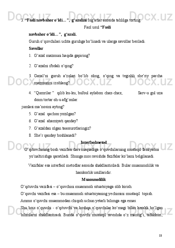 3. “Fasli navbahor o‘ldi…”,  g‘azalini  lug‘atlar asosida tahlilga torting.  
Faol usul  “Fasli
navbahor o‘ldi…”,  g‘azali. 
Guruh o‘quvchilari uchta guruhga bo‘linadi va ularga savollar beriladi. 
Savollar 
1. G‘azal mazmuni haqida gapiring? 
2. G‘azalni ifodali o‘qing? 
3. Gazal‘ni   guruh   a’zolari   bo‘lib   oling,   o‘qing   va   tegishli   she’riy   parcha
mazmunini izohlang?  
4. “Qumrilar  ”   qilib ku-ku, bulbul  aylabon chax-chax,                     Sarv-u gul  uza
doim tortar oh-u afg‘onlar. 
  jumlasi ma’nosini ayting? 
5. G‘azal  qachon yozilgan? 
6. G‘azal  ahamiyati qanday? 
7. G‘azaldan olgan taassurotlaringiz? 
8. She’r qanday boshlanadi? 
Interfaolmetod  
O‘qituvchining bosh vazifasi dars maqsadiga o‘quvchilarning mustaqil faoliyatini
yo‘naltirishga qaratiladi. Shunga mos ravishda fazifalar ko‘lami belgilanadi. 
Vazifalar esa interfaol metodlar asosida shakllantiriladi. Bular muammolilik va 
hamkorlik usullaridir.  
Muammolilik 
O‘qituvchi vazifasi – o‘quvchini muammoli situatsiyaga olib kirish. 
O‘quvchi vazifasi esa – bu muammoli situatsiyaning yechimini mustaqil  topish. 
А mmo o‘quvchi muammodan chiqish uchun yetarli bilimga ega emas. 
Shu bois o‘quvchi - o‘qituvchi va boshqa o‘quvchilar ko‘magi  bilan kerakli bo‘lgan
bilimlarni   shakllantiradi.   Bunda   o‘quvchi   mustaqil   ravishda   o‘z   mantig‘i,   tafakkuri,
  33   