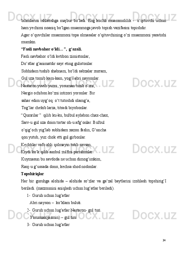 bilimlarini   ishlatishga   majbur   bo‘ladi.   Eng   kuchli   muammolilik   -     o‘qituvchi   uchun
ham yechimi noaniq bo‘lgan muammoga javob topish vazifasini topishdir. 
Agar o‘quvchilar muammoni topa olmasalar o‘qituvchining o‘zi muammoni yaratishi
mumkin. 
“Fasli navbahor o‘ldi…”,  g‘azali. 
Fasli navbahor o‘ldi ketibon zimistonlar, 
Do‘stlar g‘animatdir sayr eting gulistonlar. 
Subhidam tushib shabnam, bo‘ldi sabzalar xurram, 
Gul uza tomib kam-kam, yog‘I abri naysonlar. 
Nastaron yuvib yuzni, yosuman tuzib o‘zni, 
Nargis ochibon ko‘zni intizori yoronlar. Bir 
sahar edim uyg‘oq: o‘t tutoshdi olamg‘a, 
Tog‘lar chekib larza, titradi biyobonlar. 
“Qumrilar ”  qilib ku-ku, bulbul aylabon chax-chax,
Sarv-u gul uza doim tortar oh-u afg‘onlar. Bulbul 
o‘qig‘och yig‘lab subhidam xazon faslin, G‘uncha 
qon yutub, yuz chok etti gul girbonlar. 
Kechtilar vafo ahli qolmayin tutib savsan, 
Kiydi ko‘k qilib sunbul zulfini parishonlar. 
Kuymasun bu savdoda ne uchun dimog‘imkim, 
Ranj-u g‘ussada dono, kechsa shod nodonlar. 
Topshiriqlar 
Har   bir   guruhga   alohida   –   alohida   so‘zlar   va   ga‘zal   baytlarini   izohlash   topshirig‘I
beriladi.  (mazmunini aniqlash uchun lug‘atlar beriladi). 
1- Guruh uchun lug‘atlar 
Abri nayson –  ko‘klam buluti. 
2- Guruh uchun lug‘atlar Nastaron- gul turi. 
Yosuman(jasmin) – gul tiru  
3- Guruh uchun lug‘atlar 
  34   