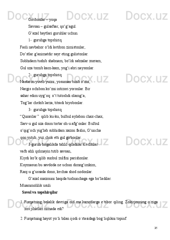 Giribonlar – yoqa  
Savsan – gulsafsar, qo‘g‘agul. 
G‘azal baytlari guruhlar uchun. 
1- guruhga topshiriq 
Fasli navbahor o‘ldi ketibon zimistonlar, 
Do‘stlar g‘animatdir sayr eting gulistonlar. 
Subhidam tushib shabnam, bo‘ldi sabzalar xurram, 
Gul uza tomib kam-kam, yog‘i abri naysonlar. 
2- guruhga topshiriq 
Nastaron yuvib yuzni, yosuman tuzib o‘zni, 
Nargis ochibon ko‘zni intizori yoronlar.  Bir 
sahar edim uyg‘oq: o‘t tutoshdi olamg‘a, 
Tog‘lar chekib larza, titradi biyobonlar. 
3- guruhga topshiriq 
“Qumrilar ”  qilib ku-ku, bulbul aylabon chax-chax,
Sarv-u gul uza doim tortar oh-u afg‘onlar. Bulbul 
o‘qig‘och yig‘lab subhidam xazon faslin, G‘uncha 
qon yutub, yuz chok etti gul girbonlar. 
3-guruh birgalikda tahlil qiladilar Kechtilar
vafo ahli qolmayin tutib savsan, 
Kiydi ko‘k qilib sunbul zulfini parishonlar. 
Kuymasun bu savdoda ne uchun dimog‘imkim, 
Ranj-u g‘ussada dono, kechsa shod nodonlar. 
G‘azal mazmuni haqida tushunchaga ega bo‘ladilar. 
Muammolilik usuli  
  Savol va topshirqilar   
1. Furqatning   bolalik   davriga   oid   ma`lumotlarga   e`tibor   qiling.   Zokirjonning   o`ziga
xos jihatlari nimada edi? 
2. Furqatning hayot yo`li bilan ijodi o`rtasidagi bog`liqlikni topinf. 
  35   