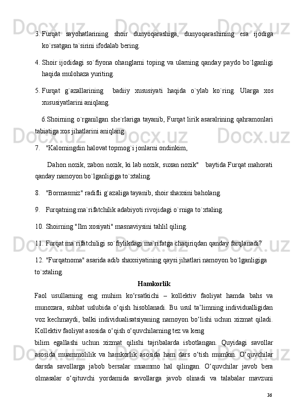 3. Furqat   sayohatlarining   shoir   dunyoqarashiga,   dunyoqarashining   esa   ijodiga
ko`rsatgan ta`sirini ifodalab bering. 
4. Shoir  ijodidagi  so`fiyona ohanglarni toping va ularning qanday paydo bo`lganligi
haqida mulohaza yuriting. 
5. Furqat   g`azallarining     badiiy   xususiyati   haqida   o`ylab   ko`ring.   Ularga   xos
xususiyatlarini aniqlang. 
     6.Shoirning o`rganilgan she`rlariga tayanib, Furqat lirik asaralrining qahramonlari
tabiatiga xos jihatlarini aniqlang. 
7. "Kalomingdin halovat topmog`i jonlarni ondinkim, 
           Dahon nozik, zabon nozik, ki lab nozik, suxan nozik"     baytida Furqat mahorati
qanday namoyon bo`lganligiga to`xtaling. 
8. "Bormasmiz" radifli g`azaliga tayanib, shoir shaxsini baholang. 
9. Furqatning ma`rifatchilik adabiyoti rivojidagi o`rniga to`xtaling. 
10. Shoirning "Ilm xosiyati" masnaviysini tahlil qiling.  
11. Furqat ma`rifatchiligi so`fiylikdagi ma`rifatga chaqiriqdan qanday farqlanadi? 
12. "Furqatnoma" asarida adib shaxsiyatining qaysi jihatlari namoyon bo`lganligiga 
to`xtaling.
Hamkorlik 
Faol   usullarning   eng   muhim   ko‘rsatkichi   –   kollektiv   faoliyat   hamda   bahs   va
munozara,   suhbat   uslubida   o‘qish   hisoblanadi.   Bu   usul   ta’limning   individualligidan
voz   kechmaydi,   balki   individualisatsiyaning   namoyon   bo‘lishi   uchun   xizmat   qiladi.
Kollektiv faoliyat asosida o‘qish o‘quvchilarning tez va keng  
bilim   egallashi   uchun   xizmat   qilishi   tajribalarda   isbotlangan.   Quyidagi   savollar
asosida   muammolilik   va   hamkorlik   asosida   ham   dars   o‘tish   mumkin.   O‘quvchilar
darsda   savollarga   jabob   bersalar   muammo   hal   qilingan.   O‘quvchilar   javob   bera
olmasalar   o‘qituvchi   yordamida   savollarga   javob   olinadi   va   talabalar   mavzuni
  36   