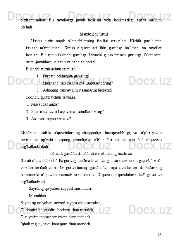 o‘zlashtiradilar.   Bu   savollarga   javob   berilishi   yoki   berilmasligi   sinfda   ma’lum
bo‘ladi. 
Muxbirlar usuli 
Ushbu   o‘yin   orqali   o‘quvchilarning   faolligi   oshiriladi.   Kichik   guruhlarda
ishlash   ta’minlanadi.   Guruh   o‘quvchilari   ikki   guruhga   bo‘linadi   va   savollar
beriladi. Bir guruh ikkinchi guruhga. Ikkinchi guruh birinchi guruhga. O‘qituvchi
savol-javoblarni kuzatib va baholab boradi. 
Birinchi guruh uchun savollar. 
1. Furqat ijodihaqida gapiring? 
2. Shoir she’rlari haqida ma’lumotlar bering? 
3. Adibning qanday ilmiy asarlarini biolasiz? 
Ikkinchi guruh uchun savollar. 
1. Musaddas nima? 
2. Shor musaddasi haqida ma’lumotlar bering? 
3. Asar ahamiyati nimada? 
 
Muxbirlar   usulida   o‘quvchilarning   chaqqonligi,   hozirjavobliligi,   va   to‘g‘ri   javob
berishi   va   og‘zaki   nutqning   ravonligiga   e’tibor   beriladi   va   enh   faol   o‘quvchu
rag‘batlantiriladi.  
«Kichik guruhlarda ishlash »   metodining tuzilmasi 
Guruh o‘quvchilari to‘rtta guruhga bo‘linadi va  ularga asar mazmunini gapirib berish
vazifasi beriladi va har bir guruh boshqa guruh a’zolariga savollar beradi.   Bularning
hammasida   o‘qituvchi   nazorati   ta’minlanadi.   O‘quvchi   o‘quvchilarni   faolligi   uchun
rag‘batlantiradi. 
Sayiding qo‘yaber, sayyod musaddasi. 
Musaddas 
Saydning qo‘yaber, sayyod sayora ekan mendek, 
Ol domini bo’yinidin, bechora ekan mendek,  
O’z  yorini topmasdan ovora ekan mendek,  
Iqboli nigun, baxti ham qora ekan mendek,  
  37   