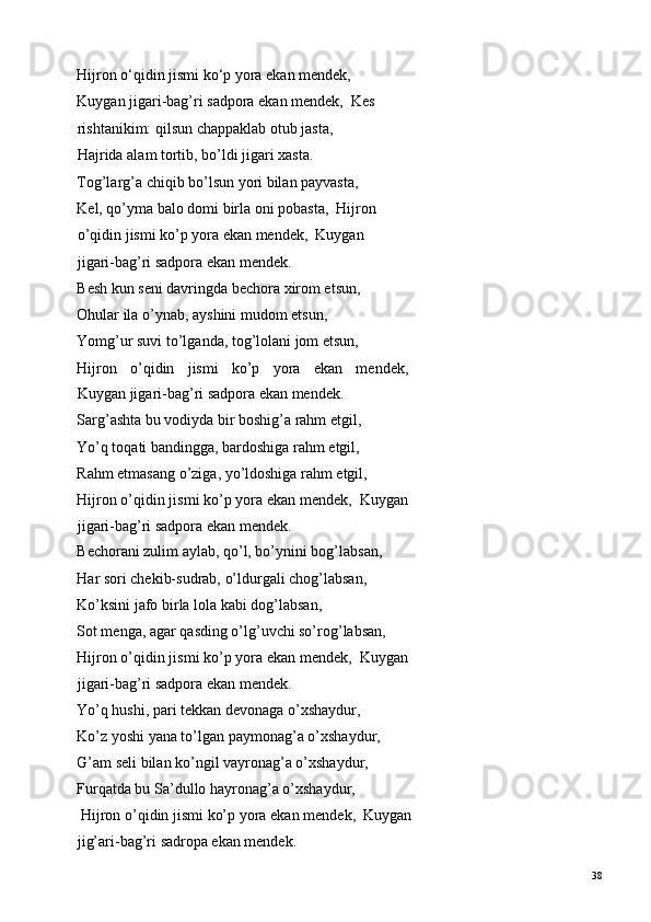 Hijron o‘qidin jismi ko‘p yora ekan mendek,  
Kuygan jigari-bag’ri sadpora ekan mendek,  Kes
rishtanikim: qilsun chappaklab otub jasta,  
Hajrida alam tortib, bo’ldi jigari xasta.  
Tog’larg’a chiqib bo’lsun yori bilan payvasta,  
Kel, qo’yma balo domi birla oni pobasta,  Hijron
o’qidin jismi ko’p yora ekan mendek,  Kuygan 
jigari-bag’ri sadpora ekan mendek.  
Besh kun seni davringda bechora xirom etsun,  
Ohular ila o’ynab, ayshini mudom etsun,  
Yomg’ur suvi to’lganda, tog’lolani jom etsun, 
Hijron   o’qidin   jismi   ko’p   yora   ekan   mendek,
Kuygan jigari-bag’ri sadpora ekan mendek. 
Sarg’ashta bu vodiyda bir boshig’a rahm etgil,  
Yo’q toqati bandingga, bardoshiga rahm etgil, 
Rahm etmasang o’ziga, yo’ldoshiga rahm etgil,  
Hijron o’qidin jismi ko’p yora ekan mendek,  Kuygan
jigari-bag’ri sadpora ekan mendek.  
Bechorani zulim aylab, qo’l, bo’ynini bog’labsan, 
Har sori chekib-sudrab, o’ldurgali chog’labsan,  
Ko’ksini jafo birla lola kabi dog’labsan,  
Sot menga, agar qasding o’lg’uvchi so’rog’labsan,  
Hijron o’qidin jismi ko’p yora ekan mendek,  Kuygan
jigari-bag’ri sadpora ekan mendek.  
Yo’q hushi, pari tekkan devonaga o’xshaydur, 
Ko’z yoshi yana to’lgan paymonag’a o’xshaydur,  
G’am seli bilan ko’ngil vayronag’a o’xshaydur, 
Furqatda bu Sa’dullo hayronag’a o’xshaydur, 
 Hijron o’qidin jismi ko’p yora ekan mendek,  Kuygan
jig’ari-bag’ri sadropa ekan mendek.   
  38   