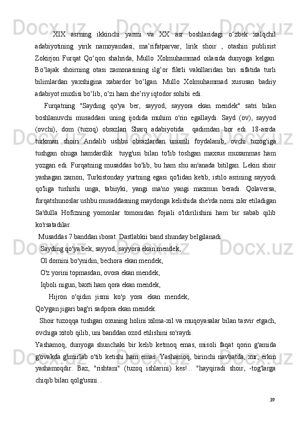 XIX   asrning   ikkinchi   yarmi   va   XX   asr   boshlaridagi   o‘zbek   xalqchil
adabiyotining   yirik   namoyandasi,   ma’rifatparvar,   lirik   shoir   ,   otashin   publisist
Zokirjon   Furqat   Qo‘qon   shahrida,   Mullo   Xolmuhammad   oilasida   dunyoga   kelgan.
Bo‘lajak   shoirning   otasi   zamonasining   ilg‘or   fikrli   vakillaridan   biri   sifatida   turli
bilimlardan   yaxshigina   xabardor   bo‘lgan.   Mullo   Xolmuhammad   xususan   badiiy
adabiyot muxlisi bo‘lib, o‘zi ham she’riy iqtodor sohibi edi.    
    Furqatning   "Sayding   qo'ya   ber,   sayyod,   sayyora   ekan   mendek"   satri   bilan
boshlanuvchi   musaddasi   uning   ijodida   muhim   o'rin   egallaydi.   Sayd   (ov),   sayyod
(ovchi),   dom   (tuzoq)   obrazlari   Sharq   adabiyotida     qadimdan   bor   edi.   18-asrda
turkman   shoiri   Andalib   ushbu   obrazlardan   unumli   foydalanib,   ovchi   tuzog'iga
tushgan   ohuga   hamdardlik     tuyg'usi   bilan   to'lib   toshgan   maxsus   muxammas   ham
yozgan   edi.   Furqatning   musaddas   bo'lib,   bu   ham   shu   an'anada   bitilgan.   Lekin   shoir
yashagan   zamon,   Turkistonday   yurtning   egasi   qo'lidan   ketib,   istilo   asrining   sayyodi
qo'liga   tushishi   unga,   tabiiyki,   yangi   ma'no   yangi   mazmun   beradi.   Qolaversa,
furqatshunoslar ushbu musaddasning maydonga kelishida she'rda nomi zikr etiladigan
Sa'dulla   Hofizning   yomonlar   tomonidan   fojiali   o'ldirilishini   ham   bir   sabab   qilib
ko'rsatadilar. 
  Musaddas 7 banddan iborat. Dastlabkii band shunday belgilanadi: 
   Sayding qo'ya bek, sayyod, sayyora ekan mendek, 
   Ol domini bo'ynidin, bechora ekan mendek, 
   O'z yorini topmasdan, ovora ekan mendek, 
   Iqboli nigun, baxti ham qora ekan mendek, 
      Hijron   o'qidin   jismi   ko'p   yora   ekan   mendek,
Qo'ygan jigari bag'ri sadpora ekan mendek. 
   Shoir tuzoqqa tushgan oxuning holini xilma-xil va muqoyasalar bilan tasvir etgach,
ovchiga xitob qilib, uni banddan ozod etilishini so'raydi. 
Yashamoq,   dunyoga   shunchaki   bir   kelib   ketmoq   emas,   misoli   faqat   qorin   g'amida
g'ovakda   g'imirlab   o'tib   ketishi   ham   emas.   Yashamoq,   birinchi   navbatda,   xur,   erkin
yashamoqdir.   Baz,   "rishtani"   (tuzoq   ishlarini)   kes!...   "hayqiradi   shoir,   -tog'larga
chiqib bilan qolg'usini... 
  39   