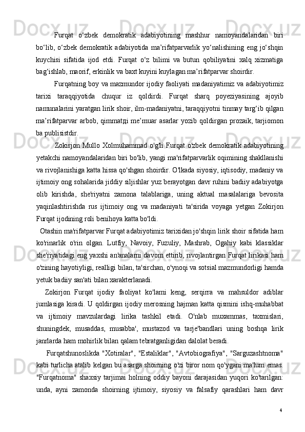 Furqat   o‘zbek   demokratik   adabiyotining   mashhur   namoyandalaridan   biri
bo‘lib,   o‘zbek   demokratik   adabiyotida   ma’rifatparvarlik   yo‘nalishining   eng   jo‘shqin
kuychisi   sifatida   ijod   etdi.   Furqat   o‘z   bilimi   va   butun   qobiliyatini   xalq   xizmatiga
bag‘ishlab, maorif, erkinlik va baxt kuyini kuylagan ma’rifatparvar shoirdir.  
Furqatning boy va mazmundor ijodiy faoliyati madaniyatimiz va adabiyotimiz
tarixi   taraqqiyotida   chuqur   iz   qoldirdi.   Furqat   sharq   poyeziyasining   ajoyib
namunalarini yaratgan lirik shoir, ilm-madaniyatni, taraqqiyotni tinmay targ‘ib qilgan
ma’rifatparvar   arbob,   qimmat д i   me’muar   asarlar   yozib  qoldirgan  prozaik,   tarjiomon
ba publisistdir. 
              Zokirjon   Mullo   Xolmuhammad   o'g'li   Furqat   o'zbek   demokratik   adabiyotining
yetakchi namoyandalaridan biri bo'lib, yangi ma'rifatparvarlik oqimining shakllanishi
va rivojlanishiga katta hissa qo'shgan shoirdir. O'lkada siyosiy, iqtisodiy, madaniy va
ijtimoiy ong sohalarida jiddiy siljishlar yuz berayotgan davr ruhini badiiy adabiyotga
olib   kirishda,   she'riyatni   zamona   talablariga,   uning   aktual   masalalariga   bevosita
yaqinlashtirishda   rus   ijtimoiy   ong   va   madaniyati   ta'sirida   voyaga   yetgan   Zokirjon
Furqat ijodining roli benihoya katta bo'ldi. 
  Otashin ma'rifatparvar Furqat adabiyotimiz tarixidan jo'shqin lirik shoir sifatida ham
ko'rinarlik   o'rin   olgan.   Lutfiy,   Navoiy,   Fuzuliy,   Mashrab,   Ogahiy   kabi   klassiklar
she'riyatidagi eng yaxshi an'analarni davom ettirib, rivojlantirgan Furqat lirikasi ham
o'zining hayotiyligi, realligi bilan, ta'sirchan, o'ynoqi va sotsial mazmundorligi hamda
yetuk badiiy san'ati bilan xarakterlanadi. 
    Zokirjon   Furqat   ijodiy   faoliyat   ko'lami   keng,   serqirra   va   mahsuldor   adiblar
jumlasiga kiradi. U qoldirgan ijodiy merosning hajman katta qismini ishq-muhabbat
va   ijtimoiy   mavzulardagi   lirika   tashkil   etadi.   O'nlab   muxammas,   taxmislari,
shuningdek,   musaddas,   musabba',   mustazod   va   tarje'bandlari   uning   boshqa   lirik
janrlarda ham mohirlik bilan qalam tebratganligidan dalolat beradi. 
        Furqatshunoslikda   "Xotiralar",   "Estaliklar",   "Avtobiografiya",   "Sarguzashtnoma"
kabi turlicha atalib kelgan bu asarga shoirning o'zi biror nom qo'ygani ma'lum emas.
"Furqatnoma"   shaxsiy   tarjimai   holning   oddiy   bayoni   darajasidan   yuqori   ko'tarilgan:
unda,   ayni   zamonda   shoirning   ijtimoiy,   siyosiy   va   falsafiy   qarashlari   ham   davr
  4   