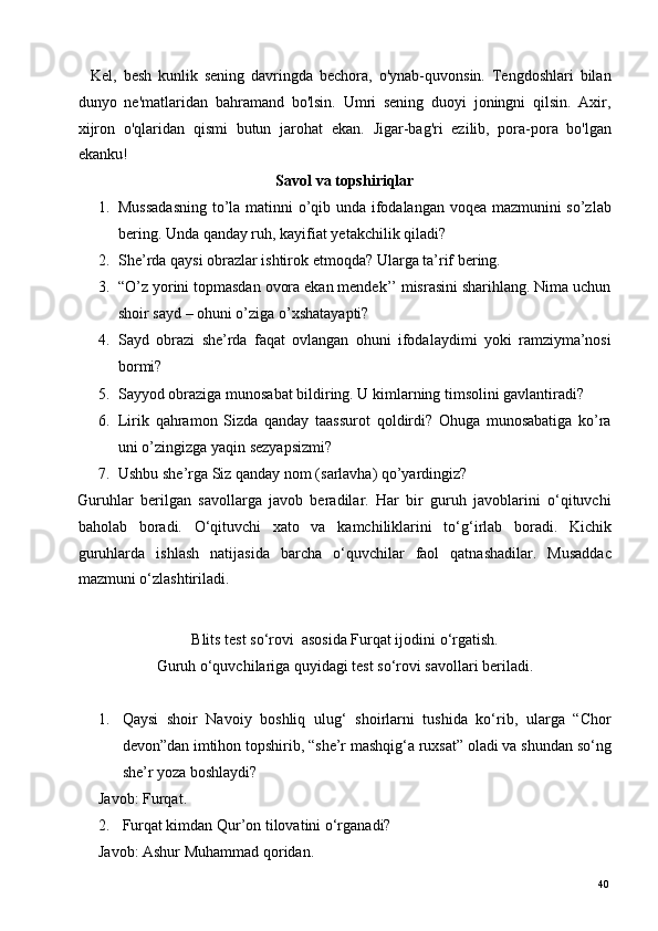     Kel,   besh   kunlik   sening   davringda   bechora,   o'ynab-quvonsin.   Tengdoshlari   bilan
dunyo   ne'matlaridan   bahramand   bo'lsin.   Umri   sening   duoyi   joningni   qilsin.   Axir,
xijron   o'qlaridan   qismi   butun   jarohat   ekan.   Jigar-bag'ri   ezilib,   pora-pora   bo'lgan
ekanku! 
Savol va topshiriqlar 
1. Mussadasning to’la matinni o’qib unda ifodalangan voqea mazmunini so’zlab
bering.  Unda qanday ruh, kayifiat yetakchilik qiladi? 
2. She’rda qaysi obrazlar ishtirok etmoqda?  Ularga ta’rif bering.  
3. “O’z yorini topmasdan ovora ekan mendek’’ misrasini sharihlang. Nima uchun
shoir sayd – ohuni o’ziga o’xshatayapti? 
4. Sayd   obrazi   she’rda   faqat   ovlangan   ohuni   ifodalaydimi   yoki   ramziyma’nosi
bormi? 
5. Sayyod obraziga munosabat bildiring. U kimlarning timsolini gavlantiradi? 
6. Lirik   qahramon   Sizda   qanday   taassurot   qoldirdi?   Ohuga   munosabatiga   ko’ra
uni o’zingizga yaqin sezyapsizmi? 
7. Ushbu she’rga Siz qanday nom (sarlavha) qo’yardingiz?    
Guruhlar   berilgan   savollarga   javob   beradilar.   Har   bir   guruh   javoblarini   o‘qituvchi
baholab   boradi.   O‘qituvchi   xato   va   kamchiliklarini   to‘g‘irlab   boradi.   Kichik
guruhlarda   ishlash   natijasida   barcha   o‘quvchilar   faol   qatnashadilar.   Musaddac
mazmuni o‘zlashtiriladi. 
 
Blits test so‘rovi  asosida Furqat ijodini o‘rgatish. 
Guruh o‘quvchilariga quyidagi test so‘rovi savollari beriladi. 
 
1. Qaysi   shoir   Navoiy   boshliq   ulug‘   shoirlarni   tushida   ko‘rib,   ularga   “Chor
devon”dan imtihon topshirib, “she’r mashqig‘a ruxsat” oladi va shundan so‘ng
she’r yoza boshlaydi? 
Javob: Furqat. 
2. Furqat kimdan Qur’on tilovatini o‘rganadi? 
Javob: Ashur Muhammad qoridan. 
  40   