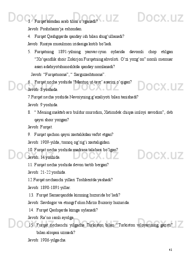 3. Furqat kimdan arab tilini o‘rganadi? 
Javob: Poshshaxo‘ja eshondan. 
4. Furqat Qashgqarda qanday ish bilan shug‘ullanadi? 
     Javob: Rusiya musulmon iridasiga kotib bo‘ladi. 
5. Furqatning   1891-yilning   yanvar-iyun   oylarida   davomli   chop   etilgan
“Xo‘qandlik shoir Zokirjon Furqatning ahvoloti. O‘zi yozg‘on” nomli memuar
asari adabiyotshunoslikda qanday nomlanadi? 
Javob: “Furqatnoma”, “ Sarguzashtnoma”. 
6. Furqat necha yoshida “Mantuq ut-tayr’ asarini o‘qigan? 
Javob: 8 yoshida. 
7.Furqat necha yoshida Navoiyning g‘azaliyoti bilan tanishadi? 
Javob: 9 yoshida. 
8. “ Mening maktab aro buldur murodim, Xatimdek chiqsa imloyi savodim”, deb
qaysi shoir yozgan? 
Javob: Furqat. 
9. Furqat qachon qaysi xastalikdan vafot etgan? 
Javob: 1909-yilda, tomoq og‘rig‘i xastaligidan. 
10. Furqat necha yoshida madrasa talabasi bo‘lgan? 
Javob: 14 yoshida. 
11. Furqat necha yoshida devon tartib bergan? 
Javob: 21-22 yoshida. 
12.Furqat nechanchi yillari Toshkentda yashadi? 
Javob: 1890-1891-yillar. 
13. Furqat Samarqandda kimning huzurida bo‘ladi?  
Javob: Savdogor va etnogrf olim Mirzo Buxoriy huzurida. 
14. Furqat Qashqarda kimga uylanadi? 
Javob: Ra’no ismli ayolga.  
15. Furqat   nechanchi   yilgacha   Turkiston   bilan   “Turkiston   viloyarining   gazeti”
bilan aloqani uzmadi? 
Javob: 1906-yilgacha. 
  41   