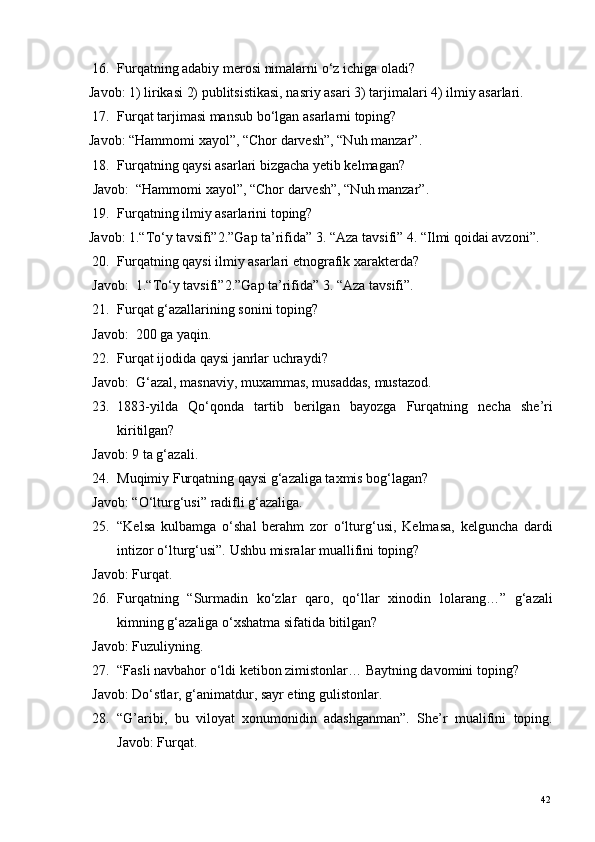 16. Furqatning adabiy merosi nimalarni o‘z ichiga oladi? 
Javob: 1) lirikasi 2) publitsistikasi, nasriy asari 3) tarjimalari 4) ilmiy asarlari. 
17. Furqat tarjimasi mansub bo‘lgan asarlarni toping? 
Javob: “Hammomi xayol”, “Chor darvesh”, “Nuh manzar”. 
18. Furqatning qaysi asarlari bizgacha yetib kelmagan? 
 Javob:  “Hammomi xayol”, “Chor darvesh”, “Nuh manzar”. 
19. Furqatning ilmiy asarlarini toping? 
Javob: 1.“To‘y tavsifi”2.”Gap ta’rifida” 3. “Aza tavsifi” 4. “Ilmi qoidai avzoni”. 
20. Furqatning qaysi ilmiy asarlari etnografik xarakterda? 
Javob:  1.“To‘y tavsifi”2.”Gap ta’rifida” 3.  “Aza tavsifi”. 
21. Furqat g‘azallarining sonini toping? 
Javob:  200 ga yaqin. 
22. Furqat ijodida qaysi janrlar uchraydi? 
Javob:  G‘azal, masnaviy, muxammas, musaddas, mustazod. 
23. 1883-yilda   Qo‘qonda   tartib   berilgan   bayozga   Furqatning   necha   she’ri
kiritilgan? 
Javob: 9 ta g‘azali. 
24. Muqimiy Furqatning qaysi g‘azaliga taxmis bog‘lagan? 
Javob: “O‘lturg‘usi” radifli g‘azaliga. 
25. “Kelsa   kulbamga   o‘shal   berahm   zor   o‘lturg‘usi,   Kelmasa,   kelguncha   dardi
intizor o‘lturg‘usi”.  Ushbu misralar muallifini toping? 
Javob: Furqat. 
26. Furqatning   “Surmadin   ko‘zlar   qaro,   qo‘llar   xinodin   lolarang…”   g‘azali
kimning g‘azaliga o‘xshatma sifatida bitilgan? 
Javob: Fuzuliyning. 
27. “Fasli navbahor o‘ldi ketibon zimistonlar…  Baytning davomini toping? 
Javob: Do‘stlar, g‘animatdur, sayr eting gulistonlar. 
28. “G’aribi,   bu   viloyat   xonumonidin   adashganman”.   She’r   mualifini   toping.
Javob: Furqat.     
  42   