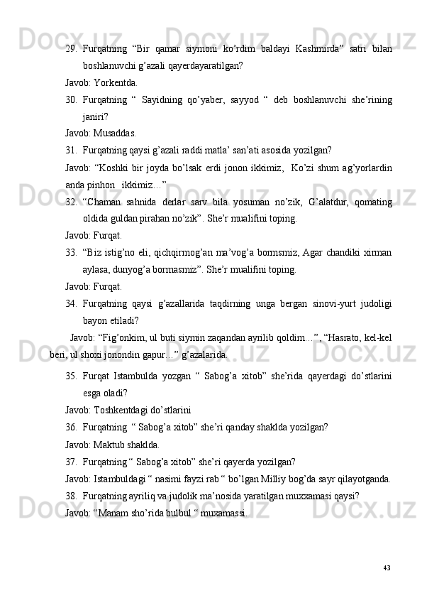 29. Furqatning   “Bir   qamar   siymoni   ko’rdim   baldayi   Kashmirda”   satri   bilan
boshlanuvchi g’azali qayerdayaratilgan?  
Javob: Yorkentda.  
30. Furqatning   “   Sayidning   qo’yaber,   sayyod   “   deb   boshlanuvchi   she’rining
janiri?  
Javob: Musaddas.  
31. Furqatning qaysi g’azali raddi matla’ san’ati asosida yozilgan? 
Javob:   “Koshki   bir   joyda   bo’lsak   erdi   jonon   ikkimiz,     Ko’zi   shum   ag’yorlardin
anda pinhon   ikkimiz…” 
32. “Chaman   sahnida   derlar   sarv   bila   yosuman   no’zik,   G’alatdur,   qomating
oldida guldan pirahan no’zik”.  She’r mualifini toping.  
Javob: Furqat.  
33. “Biz istig’no eli, qichqirmog’an ma’vog’a bormsmiz, Agar chandiki xirman
aylasa, dunyog’a bormasmiz”. She’r mualifini toping.  
Javob: Furqat.  
34. Furqatning   qaysi   g’azallarida   taqdirning   unga   bergan   sinovi-yurt   judoligi
bayon etiladi?  
Javob: “Fig’onkim, ul buti siymin zaqandan ayrilib qoldim…”, “Hasrato, kel-kel
beri, ul shoxi jonondin gapur…” g’azalarida.  
35. Furqat   Istambulda   yozgan   “   Sabog’a   xitob”   she’rida   qayerdagi   do’stlarini
esga oladi?  
Javob: Toshkentdagi do’stlarini  
36. Furqatning  “ Sabog’a xitob” she’ri qanday shaklda yozilgan? 
Javob: Maktub shaklda.   
37. Furqatning “ Sabog’a xitob” she’ri qayerda yozilgan?  
Javob: Istambuldagi “ nasimi fayzi rab “ bo’lgan Milliy bog’da sayr qilayotganda.
38. Furqatning ayriliq va judolik ma’nosida yaratilgan muxxamasi qaysi? 
Javob: “Manam sho’rida bulbul “ muxamassi.  
  43   