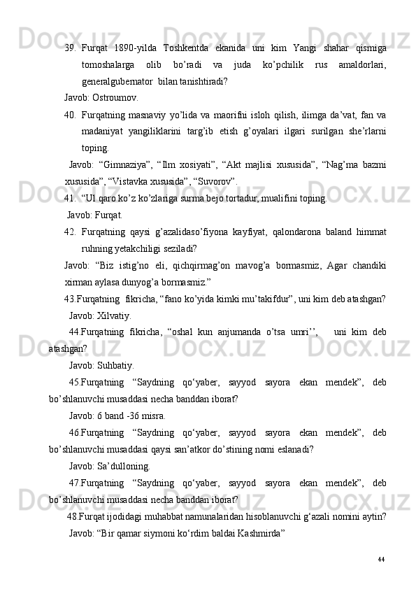 39. Furqat   1890-yilda   Toshkentda   ekanida   uni   kim   Yangi   shahar   qismiga
tomoshalarga   olib   bo’radi   va   juda   ko’pchilik   rus   amaldorlari,
generalgubernator  bilan tanishtiradi? 
Javob: Ostroumov.  
40. Furqatning   masnaviy   yo’lida   va   maorifni   isloh   qilish,   ilimga   da’vat,   fan   va
madaniyat   yangiliklarini   targ’ib   etish   g’oyalari   ilgari   surilgan   she’rlarni
toping.  
  Javob:   “Gimnaziya”,   “Ilm   xosiyati”,   “Akt   majlisi   xususida”,   “Nag’ma   bazmi
xususida”, “Vistavka xususida”, “Suvorov”. 
41. “Ul qaro ko’z ko’zlariga surma bejo tortadur, mualifini toping.  
  Javob: Furqat.  
42. Furqatning   qaysi   g’azalidaso’fiyona   kayfiyat,   qalondarona   baland   himmat
ruhning yetakchiligi seziladi? 
Javob:   “Biz   istig’no   eli,   qichqirmag’on   mavog’a   bormasmiz,   Agar   chandiki
xirman aylasa dunyog’a bormasmiz.” 
43.Furqatning  fikricha, “fano ko’yida kimki mu’takifdur”, uni kim deb atashgan?
Javob: Xilvatiy. 
44.Furqatning   fikricha,   “oshal   kun   anjumanda   o’tsa   umri’’,       uni   kim   deb
atashgan? 
Javob: Suhbatiy.  
45.Furqatning   “Saydning   qo‘yaber,   sayyod   sayora   ekan   mendek”,   deb
bo’shlanuvchi musaddasi necha banddan iborat? 
Javob: 6 band -36 misra.  
46.Furqatning   “Saydning   qo‘yaber,   sayyod   sayora   ekan   mendek”,   deb
bo’shlanuvchi musaddasi qaysi san’atkor do’stining nomi eslanadi? 
Javob: Sa’dulloning. 
47.Furqatning   “Saydning   qo‘yaber,   sayyod   sayora   ekan   mendek”,   deb
bo’shlanuvchi musaddasi necha banddan iborat? 
 48.Furqat ijodidagi muhabbat namunalaridan hisoblanuvchi g‘azali nomini aytin?
Javob: “Bir qamar siymoni ko‘rdim baldai Kashmirda” 
  44   