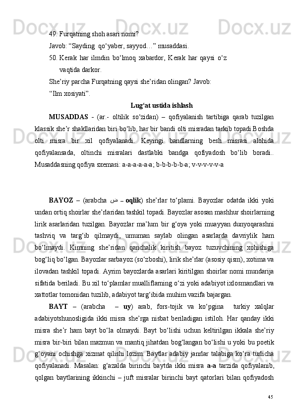 49. Furqatning shoh asari nomi? 
Javob: “Sayding  qo‘yaber, sayyod…” musaddasi. 
50. Kerak   har   ilmdin   bo‘lmoq   xabardor,   Kerak   har   qaysi   o‘z
vaqtida darkor.  
She’riy parcha Furqatning qaysi she’ridan olingan? Javob:
“Ilm xosiyati”. 
Lug‘at ustida ishlash 
MUSADDAS   -   (ar.-   oltilik   so‘zidan)   –   qofiyalanish   tartibiga   qarab   tuzilgan
klassik she’r shakllaridan biri bo‘lib, har bir bandi olti misradan tarkib topadi.Boshda
olti   misra   bir   xil   qofiyalanadi.   Keyingi   bandlarning   besh   misrasi   alohida
qofiyalansada,   oltinchi   misralari   dastlabki   bandga   qofiyadosh   bo‘lib   boradi..
Musaddasning qofiya sxemasi: a-a-a-a-a-a; b-b-b-b-b-a; v-v-v-v-v-a  
 
 
BAYOZ   –   (arabcha   ض   –  oqlik )   she’rlar   to‘plami.   Bayozlar   odatda   ikki   yoki
undan ortiq shoirlar she’rlaridan tashkil topadi. Bayozlar asosan mashhur shoirlarning
lirik   asarlaridan   tuzilgan.   Bayozlar   ma’lum   bir   g‘oya   yoki   muayyan   dunyoqarashni
tashviq   va   targ‘ib   qilmaydi,   umuman   saylab   olingan   asarlarda   davriylik   ham
bo‘lmaydi.   Kimning   she’ridan   qanchalik   kiritish   bayoz   tuzuvchining   xohishiga
bog‘liq bo‘lgan. Bayozlar sarbayoz (so‘zboshi), lirik she’rlar (asosiy qism), xotima va
ilovadan tashkil topadi. Ayrim bayozlarda asarlari kiritilgan shoirlar nomi mundarija
sifatida beriladi. Bu xil to‘plamlar mualliflarning o‘zi yoki adabiyot ixlosmandlari va
xattotlar tomonidan tuzilib, adabiyot targ‘ibida muhim vazifa bajargan. 
BAYT   –   (arabcha     –   uy )   arab,   fors-tojik   va   ko‘pgina     turkiy   xalqlar
adabiyotshunosligida   ikki   misra   she’rga   nisbat   beriladigan   istiloh.   Har   qanday   ikki
misra   she’r   ham   bayt   bo‘la   olmaydi.   Bayt   bo‘lishi   uchun   keltirilgan   ikkala   she’riy
misra bir-biri bilan mazmun va mantiq jihatdan bog‘langan bo‘lishi u yoki bu poetik
g‘oyani  ochishga  xizmat  qilishi  lozim.  Baytlar   adabiy  janrlar  talabiga  ko‘ra  turlicha
qofiyalanadi.   Masalan:   g‘azalda   birinchi   baytda   ikki   misra   a-a   tarzida   qofiyalanib,
qolgan   baytlarining   ikkinchi   –   juft   misralar   birinchi   bayt   qatorlari   bilan   qofiyadosh
  45   
