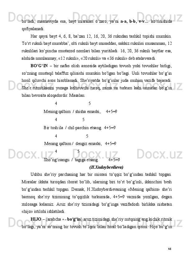 bo‘ladi;   masnaviyda   esa,   bayt   misralari   o‘zaro,   ya’ni   a-a,   b-b,   v-v…   ko‘rinishida
qofiyalanadi.  
Har   qaysi   bayt   4,   6,   8,   ba’zan   12,   16,   20,   36   rukndan   tashkil   topishi   mumkin.
To‘rt ruknli bayt murabba’, olti ruknli bayt musaddas, sakkiz ruknlisi musamman, 12
ruknlilari ko‘pincha mustazod nomlari bilan yuritiladi. 16, 20, 36 ruknli baytlar esa,
alohida nomlanmay, «12 ruknli», «20 ruknli» va «36 ruknli» deb atalaveradi. 
BO‘G‘IN   –   bir   nafas   olish   asnosida   aytiladigan   tovush   yoki   tovushlar   birligi,
so‘zning   mustaqil   talaffuz   qilinishi   mumkin   bo‘lgan   bo‘lagi.   Unli   tovushlar   bo‘g‘in
hosil   qiluvchi   asos   hisoblanadi.   She’riyatda   bo‘g‘inlar   juda   muhim   vazifa   bajaradi.
She’r   ritmitikasini   yuzaga   keltiruvchi   turoq,   misra   va   turkum   kabi   unsurlar   bo‘g‘in
bilan bevosita aloqadordir. Masalan: 
     4      5 
   Mening qalbim  / shisha emaski,     4+5=9 
     4                       5 
   Bir tosh ila  / chil-parchin etsang.  4+5=9 
     4            5 
Mening qalbim /  dengiz emaski,   4+5=9 
  4    5 
   Sho‘ng‘isangu  /  tagiga etsang.         4+5=9 
(H.Xudoyberdieva) 
Ushbu   she’riy   parchaning   har   bir   misrasi   to‘qqiz   bo‘g‘indan   tashkil   topgan.
Misralar   ikkita   turoqdan   iborat   bo‘lib,   ularning   biri   to‘rt   bo‘g‘inli,   ikkinchisi   besh
bo‘g‘indan   tashkil   topgan.   Demak,   H.Xudoyberdievaning   «Mening   qalbim»   she’ri
barmoq   she’riy   tizimining   to‘qqizlik   turkumida,   4+5=9   vaznida   yozilgan,   degan
xulosaga   kelamiz.   Aruz   she’riy   tizimidagi   bo‘g‘inga   vazifadosh   birlikka   nisbatan
«hijo» istilohi ishlatiladi.  
HIJO   – (arabcha   ه   –  bo‘g‘in )   aruz tizimidagi she’riy nutqning eng kichik ritmik
bo‘lagi, ya’ni  so‘zning bir tovush to‘lqini  bilan hosil  bo‘ladigan qismi. Hijo bo‘g‘in
  46   