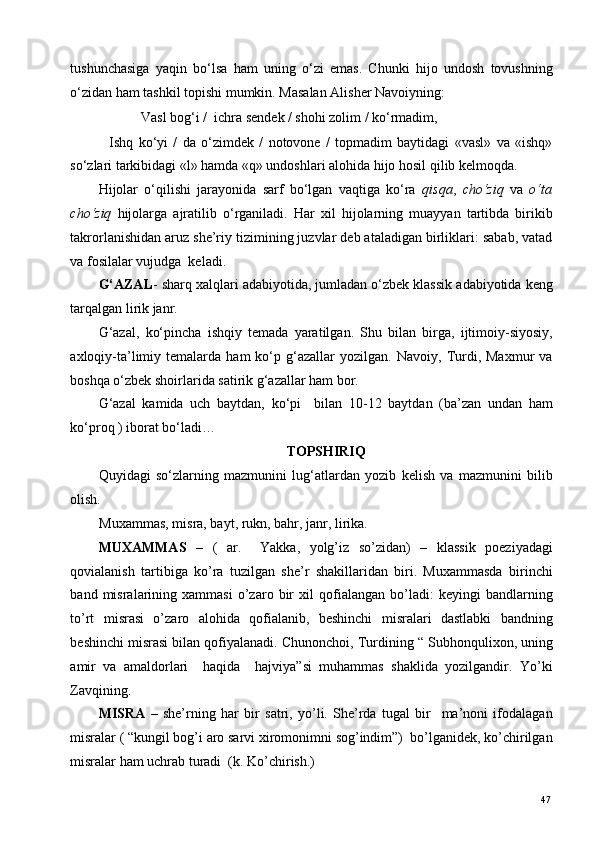 tushunchasiga   yaqin   bo‘lsa   ham   uning   o‘zi   emas.   Chunki   hijo   undosh   tovushning
o‘zidan ham tashkil topishi mumkin. Masalan Alisher Navoiyning: 
   Vasl bog‘i /  ichra sendek / shohi zolim / ko‘rmadim, 
    Ishq   ko‘yi   /   da   o‘zimdek   /   notovone   /   topmadim   baytidagi   «vasl»   va   «ishq»
so‘zlari tarkibidagi «l» hamda «q» undoshlari alohida hijo hosil qilib kelmoqda.  
Hijolar   o‘qilishi   jarayonida   sarf   bo‘lgan   vaqtiga   ko‘ra   qisqa ,   cho‘ziq   va   o‘ta
cho‘ziq   hijolarga   ajratilib   o‘rganiladi.   Har   xil   hijolarning   muayyan   tartibda   birikib
takrorlanishidan aruz she’riy tizimining juzvlar deb ataladigan birliklari: sabab, vatad
va fosilalar vujudga  keladi. 
G‘AZAL - sharq xalqlari adabiyotida, jumladan o‘zbek klassik adabiyotida keng
tarqalgan lirik janr. 
G‘azal,   ko‘pincha   ishqiy   temada   yaratilgan.   Shu   bilan   birga,   ijtimoiy-siyosiy,
axloqiy-ta’limiy  temalarda   ham   ko‘p  g‘azallar   yozilgan.  Navoiy,   Turdi,  Maxmur   va
boshqa o‘zbek shoirlarida satirik g‘azallar ham bor. 
G‘azal   kamida   uch   baytdan,   ko‘pi     bilan   10-12   baytdan   (ba’zan   undan   ham
ko‘proq ) iborat bo‘ladi… 
TOPSHIRIQ 
Quyidagi   so‘zlarning   mazmunini   lug‘atlardan   yozib   kelish   va   mazmunini   bilib
olish.  
Muxammas, misra, bayt, rukn, bahr, janr, lirika. 
MUXAMMAS   –   (   ar.     Yakka,   yolg’iz   so’zidan)   –   klassik   poeziyadagi
qovialanish   tartibiga   ko’ra   tuzilgan   she’r   shakillaridan   biri.   Muxammasda   birinchi
band   misralarining   xammasi   o’zaro   bir   xil   qofialangan   bo’ladi:   keyingi   bandlarning
to’rt   misrasi   o’zaro   alohida   qofialanib,   beshinchi   misralari   dastlabki   bandning
beshinchi misrasi bilan qofiyalanadi. Chunonchoi, Turdining “ Subhonqulixon, uning
amir   va   amaldorlari     haqida     hajviya”si   muhammas   shaklida   yozilgandir.   Yo’ki
Zavqining.     
MISRA   –   she’rning   har   bir   satri,   yo’li.   She’rda   tugal   bir     ma’noni   ifodalagan
misralar ( “kungil bog’i aro sarvi xiromonimni sog’indim”)  bo’lganidek, ko’chirilgan
misralar ham uchrab turadi  (k. Ko’chirish.)  
  47   