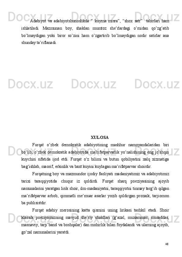 Adabiyot   va   adabiyotshunoslikda   “   kuyma   misra”,   “shox   satr”     tabirlari   ham
ishlatiladi.   Mazmunan   boy,   shaklan   mumtoz   she’rlardagi   o’rnidan   qo’zg’atib
bo’lmaydigan   yoki   biror   so’zini   ham   o’zgartirib   bo’lmaydigan   nodir   satirlar   ana
shunday ta’riflanadi.  
 
 
 
 
 
 
 
 
 
 
 
 
XULOSA 
Furqat   o‘zbek   demokratik   adabiyotining   mashhur   namoyandalaridan   biri
bo‘lib,   o‘zbek   demokratik   adabiyotida   ma’rifatparvarlik   yo‘nalishining   eng   jo‘shqin
kuychisi   sifatida   ijod   etdi.   Furqat   o‘z   bilimi   va   butun   qobiliyatini   xalq   xizmatiga
bag‘ishlab, maorif, erkinlik va baxt kuyini kuylagan ma’rifatparvar shoirdir.  
Furqatning boy va mazmundor ijodiy faoliyati madaniyatimiz va adabiyotimiz
tarixi   taraqqiyotida   chuqur   iz   qoldirdi.   Furqat   sharq   poeziyasining   ajoyib
namunalarini yaratgan lirik shoir, ilm-madaniyatni, taraqqiyotni tinmay targ‘ib qilgan
ma’rifatparvar   arbob,   qimmatli   me’muar   asarlar   yozib   qoldirgan   prozaik,   tarjiomon
ba publisistdir. 
Furqat   adabiy   merosining   katta   qismini   uning   lirikasi   tashkil   etadi.   Shoir
klassik   poeziyamizning   mavjud   she’riy   shakllari   (g‘azal,   muxammas,   musaddas,
masnaviy, tarji’band va boshqalar) dan mohirlik bilan foydalandi va ularning ajoyib,
go‘zal namunalarini yaratdi.  
  48   