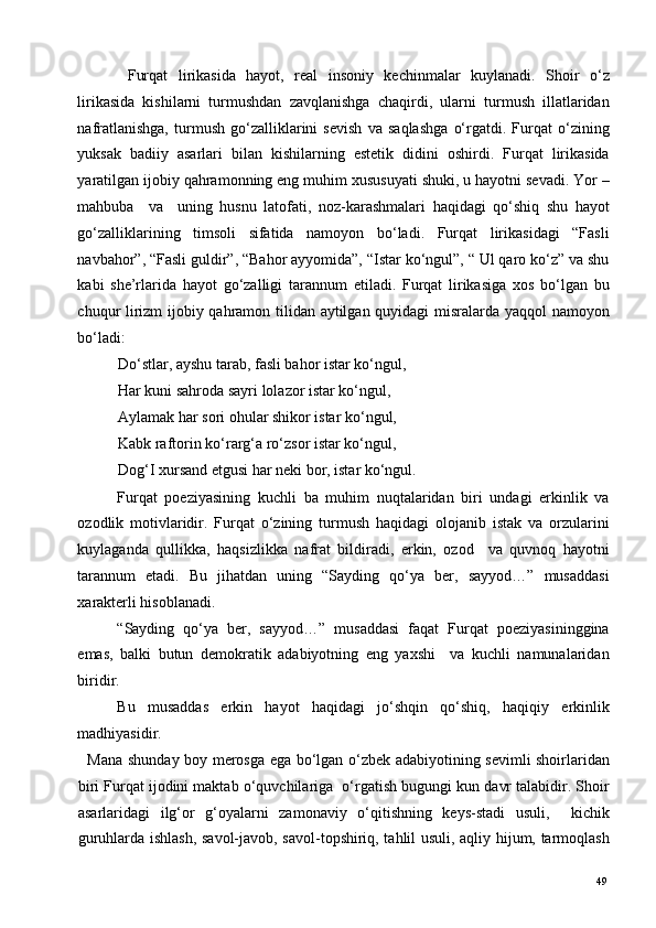   Furqat   lirikasida   hayot,   real   insoniy   kechinmalar   kuylanadi.   Shoir   o‘z
lirikasida   kishilarni   turmushdan   zavqlanishga   chaqirdi,   ularni   turmush   illatlaridan
nafratlanishga,   turmush   go‘zalliklarini   sevish   va   saqlashga   o‘rgatdi.   Furqat   o‘zining
yuksak   badiiy   asarlari   bilan   kishilarning   estetik   didini   oshirdi.   Furqat   lirikasida
yaratilgan ijobiy qahramonning eng muhim xususuyati shuki, u hayotni sevadi. Yor –
mahbuba     va     uning   husnu   latofati,   noz-karashmalari   haqidagi   qo‘shiq   shu   hayot
go‘zalliklarining   timsoli   sifatida   namoyon   bo‘ladi.   Furqat   lirikasidagi   “Fasli
navbahor”, “Fasli guldir”, “Bahor ayyomida”, “Istar ko‘ngul”, “ Ul qaro ko‘z” va shu
kabi   she’rlarida   hayot   go‘zalligi   tarannum   etiladi.   Furqat   lirikasiga   xos   bo‘lgan   bu
chuqur lirizm ijobiy qahramon tilidan aytilgan quyidagi misralarda yaqqol namoyon
bo‘ladi: 
Do‘stlar, ayshu tarab, fasli bahor istar ko‘ngul, 
Har kuni sahroda sayri lolazor istar ko‘ngul, 
Aylamak har sori ohular shikor istar ko‘ngul, 
Kabk raftorin ko‘rarg‘a ro‘zsor istar ko‘ngul, 
Dog‘I xursand etgusi har neki bor, istar ko‘ngul. 
Furqat   poeziyasining   kuchli   ba   muhim   nuqtalaridan   biri   undagi   erkinlik   va
ozodlik   motivlaridir.   Furqat   o‘zining   turmush   haqidagi   olojanib   istak   va   orzularini
kuylaganda   qullikka,   haqsizlikka   nafrat   bildiradi,   erkin,   ozod     va   quvnoq   hayotni
tarannum   etadi.   Bu   jihatdan   uning   “Sayding   qo‘ya   ber,   sayyod…”   musaddasi
xarakterli hisoblanadi.  
“Sayding   qo‘ya   ber,   sayyod…”   musaddasi   faqat   Furqat   poeziyasininggina
emas,   balki   butun   demokratik   adabiyotning   eng   yaxshi     va   kuchli   namunalaridan
biridir.  
Bu   musaddas   erkin   hayot   haqidagi   jo‘shqin   qo‘shiq,   haqiqiy   erkinlik
madhiyasidir. 
   Mana shunday boy merosga ega bo‘lgan o‘zbek adabiyotining sevimli shoirlaridan
biri Furqat ijodini maktab o‘quvchilariga  o‘rgatish bugungi kun davr talabidir. Shoir
asarlaridagi   ilg‘or   g‘oyalarni   zamonaviy   o‘qitishning   keys-stadi   usuli,     kichik
guruhlarda ishlash, savol-javob, savol-topshiriq, tahlil usuli, aqliy hijum, tarmoqlash
  49   