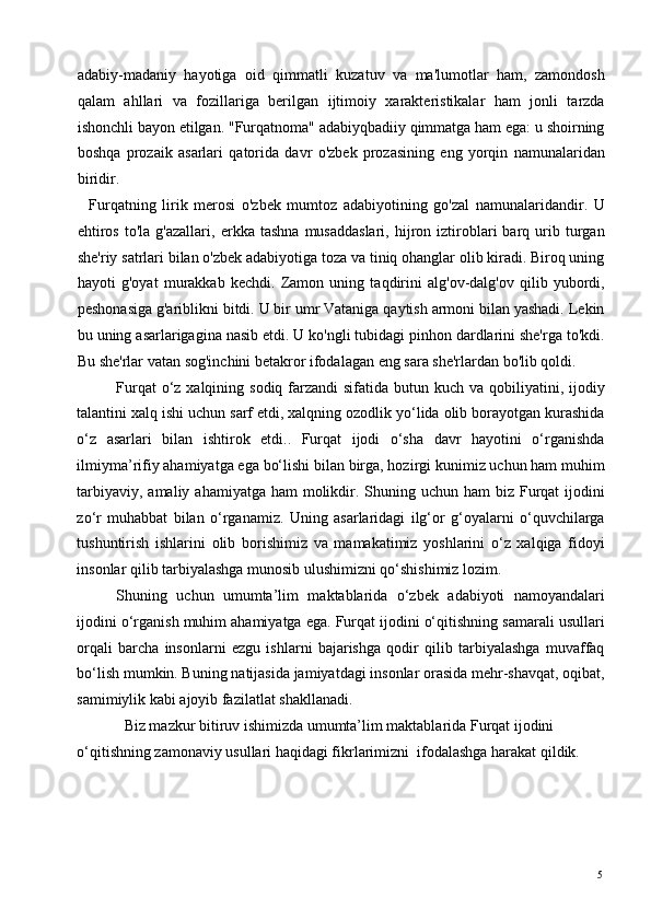 adabiy-madaniy   hayotiga   oid   qimmatli   kuzatuv   va   ma'lumotlar   ham,   zamondosh
qalam   ahllari   va   fozillariga   berilgan   ijtimoiy   xarakteristikalar   ham   jonli   tarzda
ishonchli bayon etilgan. "Furqatnoma" adabiyqbadiiy qimmatga ham ega: u shoirning
boshqa   prozaik   asarlari   qatorida   davr   o'zbek   prozasining   eng   yorqin   namunalaridan
biridir.  
    Furqatning   lirik   merosi   o'zbek   mumtoz   adabiyotining   go'zal   namunalaridandir.   U
ehtiros   to'la   g'azallari,   erkka  tashna   musaddaslari,   hijron   iztiroblari   barq   urib   turgan
she'riy satrlari bilan o'zbek adabiyotiga toza va tiniq ohanglar olib kiradi. Biroq uning
hayoti   g'oyat   murakkab   kechdi.   Zamon   uning   taqdirini   alg'ov-dalg'ov   qilib   yubordi,
peshonasiga g'ariblikni bitdi. U bir umr Vataniga qaytish armoni bilan yashadi. Lekin
bu uning asarlarigagina nasib etdi. U ko'ngli tubidagi pinhon dardlarini she'rga to'kdi.
Bu she'rlar vatan sog'inchini betakror ifodalagan eng sara she'rlardan bo'lib qoldi. 
Furqat  o‘z xalqining sodiq farzandi  sifatida butun kuch va qobiliyatini, ijodiy
talantini xalq ishi uchun sarf etdi, xalqning ozodlik yo‘lida olib borayotgan kurashida
o‘z   asarlari   bilan   ishtirok   etdi..   Furqat   ijodi   o‘sha   davr   hayotini   o‘rganishda
ilmiyma’rifiy ahamiyatga ega bo‘lishi bilan birga, hozirgi kunimiz uchun ham muhim
tarbiyaviy, amaliy  ahamiyatga ham  molikdir. Shuning uchun ham  biz Furqat  ijodini
zo‘r   muhabbat   bilan   o‘rganamiz.   Uning   asarlaridagi   ilg‘or   g‘oyalarni   o‘quvchilarga
tushuntirish   ishlarini   olib   borishimiz   va   mamakatimiz   yoshlarini   o‘z   xalqiga   fidoyi
insonlar qilib tarbiyalashga munosib ulushimizni qo‘shishimiz lozim.  
Shuning   uchun   umumta’lim   maktablarida   o‘zbek   adabiyoti   namoyandalari
ijodini o‘rganish muhim ahamiyatga ega. Furqat ijodini o‘qitishning samarali usullari
orqali   barcha   insonlarni   ezgu   ishlarni   bajarishga   qodir   qilib   tarbiyalashga   muvaffaq
bo‘lish mumkin. Buning natijasida jamiyatdagi insonlar orasida mehr-shavqat, oqibat,
samimiylik kabi ajoyib fazilatlat shakllanadi.  
Biz mazkur bitiruv ishimizda umumta’lim maktablarida Furqat ijodini 
o‘qitishning zamonaviy usullari haqidagi fikrlarimizni  ifodalashga harakat qildik.      
 
 
 
  5   