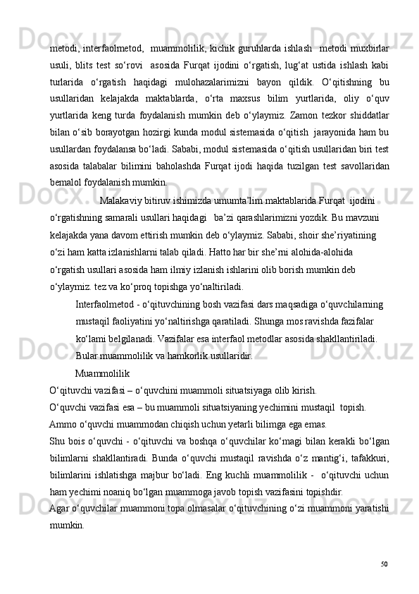 metodi,   interfaolmetod,     muammolilik,   kichik   guruhlarda   ishlash     metodi   muxbirlar
usuli,   blits   test   so‘rovi     asosida   Furqat   ijodini   o‘rgatish,   lug‘at   ustida   ishlash   kabi
turlarida   o‘rgatish   haqidagi   mulohazalarimizni   bayon   qildik.   O‘qitishning   bu
usullaridan   kelajakda   maktablarda,   o‘rta   maxsus   bilim   yurtlarida,   oliy   o‘quv
yurtlarida   keng   turda   foydalanish   mumkin   deb   o‘ylaymiz.   Zamon   tezkor   shiddatlar
bilan o‘sib borayotgan hozirgi kunda modul sistemasida o‘qitish   jarayonida ham bu
usullardan foydalansa bo‘ladi. Sababi, modul sistemasida o‘qitish usullaridan biri test
asosida   talabalar   bilimini   baholashda   Furqat   ijodi   haqida   tuzilgan   test   savollaridan
bemalol foydalanish mumkin.  
    Malakaviy bitiruv ishimizda   umumta’lim maktablarida Furqat  ijodini 
o‘rgatishning samarali usullari haqidagi     ba’zi qarashlarimizni yozdik. Bu mavzuni 
kelajakda yana davom ettirish mumkin deb o‘ylaymiz. Sababi, shoir she’riyatining 
o‘zi ham katta izlanishlarni talab qiladi. Hatto har bir she’rni alohida-alohida 
o‘rgatish usullari asosida ham ilmiy izlanish ishlarini olib borish mumkin deb 
o‘ylaymiz. tez va ko‘proq topishga yo‘naltiriladi.  
Interfaolmetod - o‘qituvchining bosh vazifasi dars maqsadiga o‘quvchilarning 
mustaqil faoliyatini yo‘naltirishga qaratiladi. Shunga mos ravishda fazifalar 
ko‘lami belgilanadi. Vazifalar esa interfaol metodlar asosida shakllantiriladi. 
Bular muammolilik va hamkorlik usullaridir.   
Muammolilik 
O‘qituvchi vazifasi – o‘quvchini muammoli situatsiyaga olib kirish. 
O‘quvchi vazifasi esa – bu muammoli situatsiyaning yechimini mustaqil  topish. 
А mmo o‘quvchi muammodan chiqish uchun yetarli bilimga ega emas. 
Shu bois o‘quvchi - o‘qituvchi va boshqa o‘quvchilar ko‘magi  bilan kerakli bo‘lgan
bilimlarni   shakllantiradi.   Bunda   o‘quvchi   mustaqil   ravishda   o‘z   mantig‘i,   tafakkuri,
bilimlarini   ishlatishga   majbur   bo‘ladi.   Eng   kuchli   muammolilik   -     o‘qituvchi   uchun
ham yechimi noaniq bo‘lgan muammoga javob topish vazifasini topishdir. 
Agar o‘quvchilar muammoni topa olmasalar o‘qituvchining o‘zi muammoni yaratishi
mumkin. 
  50   