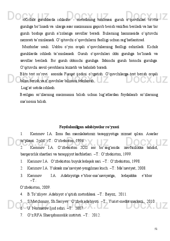   «Kichik   guruhlarda   ishlash»   -   metodining   tuzilmasi   guruh   o‘quvchilari   to‘rtta
guruhga bo‘linadi va  ularga asar mazmunini gapirib berish vazifasi beriladi va har bir
guruh   boshqa   guruh   a’zolariga   savollar   beradi.   Bularning   hammasida   o‘qituvchi
nazorati ta’minlanadi. O‘qituvchi o‘quvchilarni faolligi uchun rag‘batlantirad. 
  Muxbirlar   usuli.   Ushbu   o‘yin   orqali   o‘quvchilarning   faolligi   oshiriladi.   Kichik
guruhlarda   ishlash   ta’minlanadi.   Guruh   o‘quvchilari   ikki   guruhga   bo‘linadi   va
savollar   beriladi.   Bir   guruh   ikkinchi   guruhga.   Ikkinchi   guruh   birinchi   guruhga.
O‘qituvchi savol-javoblarni kuzatib va baholab boradi. 
Blits   test   so‘rovi     asosida   Furqat   ijodini   o‘rgatish.   O‘quvchilarga   test   berish   orqali
bilim berish va o‘quvchilar bilimini tekshirish. 
 Lug‘at ustida ishlash. 
Berilgan   so‘zlarning   mazmunini   bilish   uchun   lug‘atlardan   foydalanib   so‘zlarning
ma’nosini bilish.  
 
   
  
Foydalanilgan adabiyotlar ro‘yxati 
1. Karimov   I.A.   Ilmu   fan   mamlakatimiz   taraqqiyotiga   xizmat   qilsin.   Asarlar
to‘plami. 2-jild. –T.: O‘zbekiston, 1996.  
2. Karimov   I.A.   O‘zbekiston   XXI   asr   bo‘sag‘asida:   xavfsizlikka   tahdid,
barqarorlik shartlari va taraqqiyot kafolatlari. –T.: O‘zbekiston, 1999. 
1. Karimov I.A.  O‘zbekiston buyuk kelajak sari. –T.: O‘zbekiston, 1998.   
2. Karimov I.A. Yuksak ma’naviyat-yengilmas kuch. –T.: Ma’naviyat, 2008. 
3. Karimov  I.A.  Adabiyotga  e’tibor-ma’naviyatga,  kelajakka  e’tibor  
–T.: 
O‘zbekiston, 2009. 
4. B.To‘xliyev. Adabiyot o‘qitish metodikasi. –T.: Bayoz,  2011. 
5. S.Matchonov, Sh.Sariyev.  O‘zbek adabiyoti. –T.: Yurist-media markazi,  2010. 
6. U. Normatov.Ijod sehri. –T.:  2007. 
7. O‘z RFA Sharqshunoslik instituti. –T.:  2012. 
  51   
