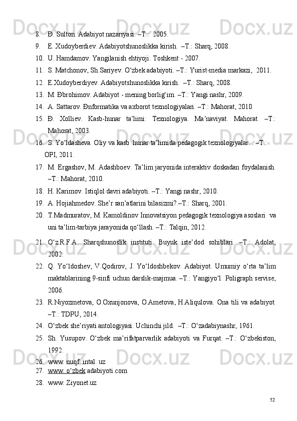 8. Đ. Sulton. Adabiyot nazariyasi. –T.:  2005. 
9. E. Xudoyberdiev. Adabiyotshunoslikka kirish.  –T.: Sharq, 2008. 
10. U. Hamdamov. Yangilanish ehtiyoji. Toshkent - 2007. 
11. S. Matchonov, Sh.Sariyev. O‘zbek adabiyoti. –T.: Yurist-media markazi,  2011. 
12. E.Xudoyberdiyev. Adabiyotshunoslikka kirish.  –T.: Sharq, 2008. 
13. M. Đbrohimov. Adabiyot - mening borlig‘im. –T.: Yangi nashr, 2009. 
14. A. Sattarov. Đnformatika va axborot texnologiyalari. –T.: Mahorat, 2010. 
15. Đ.   Xolliev.   Kasb-hunar   ta’limi:   Texnologiya.   Ma’naviyat.   Mahorat.   –T.:
Mahorat, 2003. 
16. S. Yo‘ldasheva. Oliy va kasb  hunar ta’limida pedagogik texnologiyalar. . –T.: 
OPI, 2011. 
17. M. Ergashov, M. Adashboev. Ta’lim jaryonida interaktiv doskadan foydalanish.
–T.: Mahorat, 2010. 
18. H. Karimov. Istiqlol davri adabiyoti. –T.: Yangi nashr, 2010. 
19. A. Hojiahmedov. She’r san’atlarini bilasizmi?.–T.: Sharq, 2001.  
20. T.Madmuratov, M. Kamoldinov Innovatsiyon pedagogik texnologiya asoslari  va
uni ta’lim-tarbiya jarayonida qo‘llash. –T.: Talqin, 2012. 
21. O‘z.R.F.A.   Sharqshunoslik   instituti.   Buyuk   iste’dod   sohiblari.   –T.:   Adolat,
2002. 
22. Q.   Yo‘ldoshev,   V.Qodirov,   J.   Yo‘ldoshbekov.   Adabiyot.   Umumiy   o‘rta   ta’lim
maktablarining 9-sinfi uchun darslik-majmua. –T.: Yangiyo‘l  Poligraph servise,
2006. 
23. R.Niyozmetova, O.Oxunjonova, O.Ametova, H.Aliqulova. Ona tili va adabiyot.
–T.: TDPU, 2014. 
24. O‘zbek she’riyati antologiyasi. Uchinchi jild.   –T.: O‘zadabiynashr, 1961. 
25. Sh.   Yusupov.   O‘zbek   ma’rifatparvarlik   adabiyoti   va   Furqat.   –T.:   O‘zbekiston,
1992. 
26. www. nuqf. intal. uz 
27. www. o‘zbek     adabiyoti.com 
28. www. Ziyonet.uz 
  52   
