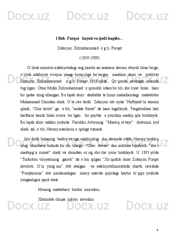  
 
 
I Bob. Furqat   hayoti va ijodi haqida… 
Zokirjon  Xolmuhammad  o`g`li  Furqat 
(1859-1909) 
       O`zbek mumtoz adabiyotidagi eng yaxshi an`analarni davom ettirish bilan birga,
o`zbek   adabiyoti   rivojini   yangi   bosqichga   ko`targan     mashhur   shoir   va     publitsit
Zokirjon   Xolmuhammad     o`g`li   Furqat   1858-yilda     Qo`qonda   savdogar   oilasida
tug`ilgan.  Otasi Mulla Xolmuhammad  o`qimishli odam bo`lib, she`riyat  bilan   ham
bir qadar shug`ullangan. Bo`lajak shoir   dastlabki ta`limni mahallasidagi   maktabdor
Muhammad   Olimdan  oladi.   O`ta  iste`dodli     Zokirjon   olti   oyda  “Haftiyak”ni   tamom
qiladi,   “Chor   kitob”   ga     o`tib,   “andak   fursat”   da   ham   tugallaydi.   Tengdoshlari   hali
harflarni   tanish  bilan  ovora    bo`lgan       bir  paytda    u  yozishni   mashq  qila  boshlaydi.
Bo`lajak   shoir   sakkiz   yoshida     Fariddin   Attorning     “Mantiq   ut-tayr”     dostonini   yod
oladi, sal, o`tib, Navoiy asarlarini o`qishga tutinadi. 
     Iste`dodli bolaning   badiiy so`zga mahliyoligi   shu darajada ediki, Navoiy boshliq
ulug`  shoirlarni   tushida  ko`rib,  ularga    “Chor    devon”   dan  imtihon  topshirib,  “she`r
mashqig`a   ruxsat”   oladi   va   shundan   so`ng   she`rlar   yoza   boshlaydi.   U   1891-yilda
“Turkiston   viloyatining     gazeti”   da   e`lon   qilgan   “Xo`qndlik   shoir   Zokirjon   Furqat
ahvoloti.   O’zi   yozg`oni”   deb   atalgan     va   adabiyotshunoslikda   shartli   ravishda
“Furqtanoma”   deb   nomlanadigan     nasriy   asarida   quyidagi   baytni   to`qqiz   yoshida
yozganligini qayd etadi: 
                  Mening  maktabaro  buldur  murodim, 
                  Xatimdek chiqsa  imloyi  savodim 
  6   
