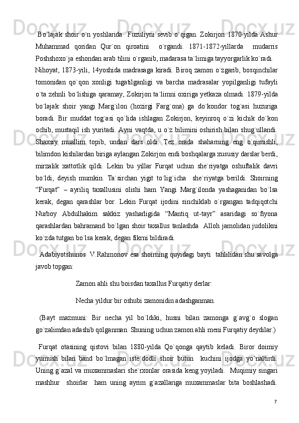   Bo`lajak   shoir   o`n   yoshlarida     Fuzuliyni   sevib   o`qigan.   Zokirjon   1870-yilda   Ashur
Muhammad   qoridan   Qur`on   qiroatini     o`rgandi.   1871-1872-yillarda     mudarris
Poshshoxo`ja eshondan arab tilini o`rganib, madarasa ta`limiga tayyorgarlik ko`radi. 
Nihoyat, 1873-yili, 14yoshida madrasaga kiradi. Biroq zamon o`zgarib, bosqinchilar
tomonidan   qo`qon   xonligi   tugatilganligi   va   barcha   madrasalar   yopilganligi   tufayli
o`ta zehnli bo`lishiga qaramay, Zokirjon ta`limni oxiriga yetkaza olmadi. 1879-yilda
bo`lajak   shoir   yangi   Marg`ilon   (hozirgi   Farg`ona)   ga   do`kondor   tog`asi   huzuriga
boradi.   Bir   muddat   tog`asi   qo`lida   ishlagan   Zokirjon,   keyinroq   o`zi   kichik   do`kon
ochib, mustaqil  ish yuritadi. Ayni vaqtda, u o`z bilimini oshirish bilan shug`ullandi.
Shaxsiy   muallim   topib,   undan   dars   oldi.   Tez   orada   shaharning   eng   o`qimishli,
bilimdon kishilardan biriga aylangan Zokirjon endi boshqalarga xususiy darslar berdi,
mirzalik   xattotlik   qildi.   Lekin   bu   yillar   Furqat   uchun   she`riyatga   oshuftalik   davri
bo`ldi,   deyish   mumkin.   Ta`sirchan   yigit   to`lig`icha     she`riyatga   berildi.   Shoirning
“Furqat”   –   ayriliq   taxallusini   olishi   ham   Yangi   Marg`ilonda   yashaganidan   bo`lsa
kerak,   degan   qarashlar   bor.   Lekin   Furqat   ijodini   sinchiklab   o`rgangan   tadqiqotchi
Nurboy   Abdulhakim   sakkiz   yasharligida   “Mantiq   ut-tayr”   asaridagi   so`fiyona
qarashlardan bahramand bo`lgan shoir taxallus tanlashda    Alloh jamolidan judolikni
ko`zda tutgan bo`lsa kerak, degan fikrni bildiradi.    
   Adabiyotshunos   V.Rahmonov esa shoirning quyidagi bayti   tahlilidan shu savolga
javob topgan:  
                       Zamon ahli shu boisdan taxallus Furqatiy derlar: 
                       Necha yildur bir oshubi zamonidin adashganman.  
  (Bayt   mazmuni:   Bir   necha   yil   bo`ldiki,   husni   bilan   zamonga   g`avg`o   slogan
go`zalimdan adashib qolganman. Shuning uchun zamon ahli meni Furqatiy deydilar.)
  Furqat   otasining   qistovi   bilan   1880-yilda   Qo`qonga   qaytib   keladi.   Biror   doimiy
yumush   bilan   band   bo`lmagan   iste`dodli   shoir   butun     kuchini   ijodga   yo`naltirdi.
Uning g`azal va muxammaslari she`rxonlar orasida keng yoyiladi.   Muqimiy singari
mashhur     shoirlar     ham   uning   ayrim   g`azallariga   muxammaslar   bita   boshlashadi.
  7   